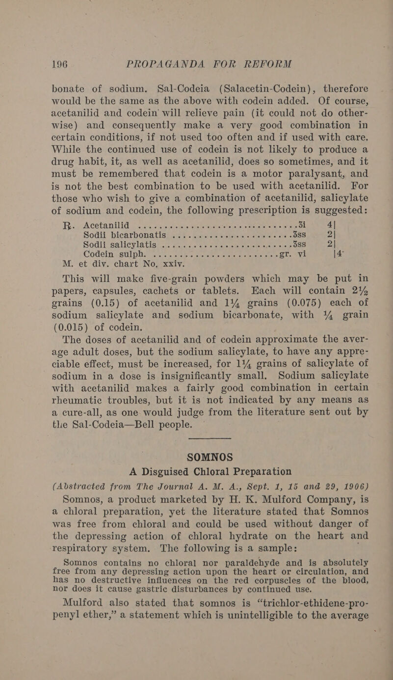 bonate of sodium. Sal-Codeia (Salacetin-Codein), therefore would be the same as the above with codein added. Of course, acetanilid and codein will relieve pain (it could not do other- wise) and consequently make a very good combination in certain conditions, if not used too often and if used with care. While the continued use of codein is not likely to produce a drug habit, it, as well as acetanilid, does so sometimes, and it must be remembered that codein is a motor paralysant, and is not the best combination to be used with acetanilid. For those who wish to give a combination of acetanilid, salicylate of sodium and codein, the following prescription is suggested: BR. Acetanilid: (.s5. sacs aha spate ioe see =e ee 3i 4| Sodll biearbonatisi se} . hance settee eee + ee 3sS 2| Sogil ‘salieyvlatisty. ccvae. ee eelsiasebl steksts ope eve pe it 38S 2| Codeln. sulple wan sialic che aiece wietorerene seer or. Ly |4° M. et div. chart No, xxiv. This will make five-grain powders which may be put in papers, capsules, cachets or tablets. Each will contain 21% erains (0.15) of acetanilid and 1144 grains (0.075) each of sodium salicylate and sodium bicarbonate, with % grain (0.015) of codein. The doses of acetanilid and of codein approximate the aver- age adult doses, but the sodium salicylate, to have any appre- ciable effect, must be increased, for 114 grains of salicylate of sodium in a dose is insignificantly small. Sodium salicylate with acetanilid makes a fairly good combination in certain rheumatic troubles, but it is not indicated by any means as a cure-all, as one would judge from the literature sent out by the Sal-Codeia—Bell people. SOMNOS A Disguised Chloral Preparation (Abstracted from The Journal A. M. A., Sept. 1, 15 and 29, 1906) Somnos, a product marketed by H. K. Mulford Company, is a chloral preparation, yet the literature stated that Somnos was free from chloral and could be used without danger of the depressing action of chloral hydrate on the heart and respiratory system. The following is a sample: Somnos contains no chloral nor paraldehyde and is absolutely free from any depressing action upon the heart or circulation, and has no destructive influences on the red corpuscles of the blood, nor does it cause gastric disturbances by continued use. Mulford also stated that somnos is “trichlor-ethidene-pro- penyl ether,” a statement which is unintelligible to the average