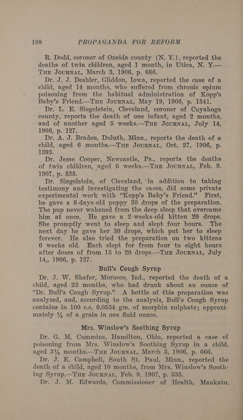 R. Dodd, coroner of Oneida county (N. Y.), reported the deaths of twin children, aged 1 month, in Utica, N. Y.— THE JOURNAL, March 3, 1906, p. 666. Dr. J. J. Deshler, Gliddon, Iowa, reported the case of a child, aged 14 months, who suffered from chronic opium poisoning from the habitual administration of Kopp’s Baby’s Friend.—THE JouRNAL, May 19, 1906, p. 1541. Dr. L. E. Siegelstein, Cleveland, coroner of Cuyahoga county, reports the death of one infant, aged 2 months, and of another aged 5 weeks.—THE JouRNAL, July 14, 1906, p. 127. Dr. A. J. Braden, Duluth, Minn., reports the death of a child, aged 6 months.—TuEr JourNAL, Oct. 27, 1906, p. 1393. Dr. Jesse Cooper, Newcastle, Pa., reports the deaths of twin children, aged 6 weeks.—THE JoURNAL, Feb. 9. 1907, p. 535. Dr. Siegelstein, of Cleveland, ‘in addition to taking testimony and investigating the cases, did some private experimental work with “Kopp’s Baby’s Friend.” First, he gave a 6-days-old puppy 30 drops of the preparation. The pup never wakened from the deep sleep that overcame him at once. He gave a 2-weeks-old kitten 20 drops. She promptly went to sleep and slept four hours. The next day he gave her 30 drops, which put her to sleep forever. He also tried the preparation on two kittens 6 weeks old. Each slept for from four to eight hours after doses of from 15 to 20 drops—TueE JourRNAL, July 14,, 1906, p. 127. Bull’s Cough Syrup Dr. J. W. Shafer, Morocco, Ind., reported the death of a child, aged 23 months, who had drunk about an ounce of “Dr. Bull’s Cough Syrup.” A bottle of this preparation was analyzed, and, according to the analysis, Bull’s Cough Syrup contains in 100 c.c. 0.0534 gm. of morphin sulphate; approxi- mately 14 of a grain in one fluid ounce. Mrs. Winslow’s Soothing Syrup Dr. G. M. Cummins, Hamilton, Ohio, reported a case of poisoning from Mrs. Winslow’s Soothing Syrup in a child, aged 34% months.—TuHE JouRNAL, March 3, 1906, p. 666. Dru Jo: Campbell, South St. Paul, Minn., reported the death of a child, aged 10 months, from Mrs. Winslow’s Sooth- ing Syrup.—THE JourNnat, Feb. 9, 1907, p. 535. Dr. J. M. Edwards, Commissioner of Health, Mankato,