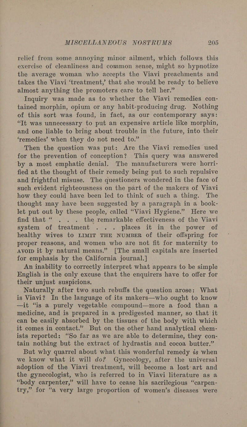 relief from some annoying minor ailment, which follows this exercise of cleanliness and common sense, might so hypnotize the average woman who accepts the Viavi preachments and takes the Viavi ‘treatment,’ that she would be ready to believe almost anything the promoters care to tell her.” Inquiry was made as to whether the Viavi remedies con- tained morphin, opium or any habit-producing drug. Nothing of this sort was found, in fact, as our contemporary says: “Tt was unnecessary to put an expensive article like morphin, and one liable to bring about trouble in the future, into their ‘remedies’ when they do not need to.” Then the question was put: Are the Viavi remedies used for the prevention of conception? This query was answered ‘by a most emphatic denial. The manufacturers were horri- fied at the thought of their remedy being put to such repulsive and frightful misuse. The questioners wondered in the face of such evident righteousness on the part of the makers of Viavi how they could have been led to think of such a thing. The thought may have been suggested by a paragraph in a book- let put out by these people, called “Viavi Hygiene.” Here we find that “ . . . the remarkable effectiveness of the Viavi system of treatment .. . places it in the power of healthy wives to LIMIT THE NUMBER of their offspring for proper reasons, and women who are not fit for maternity to Avorp it by natural means.” [The small capitals are inserted for emphasis by the California journal.] An inability to correctly interpret what appears to be simple English is the only excuse that the enquirers have to offer for their unjust suspicions. _ Naturally after two such rebuffs the question arose: What is Viavi? In the language of its makers—who ought to know —it “is a purely vegetable compound—more a food than a medicine, and is prepared in a predigested manner, so that it can be easily absorbed by the tissues of the body with which it comes in contact.” But on the other hand analytical chem- ists reported: “So far as we are able to determine, they con- tain nothing but the extract of hydrastis and cocoa butter.” But why quarrel about what this wonderful remedy is when we know what it will do? Gynecology, after the universal adoption of the Viavi treatment, will become a lost:art and the gynecologist, who is referred to in Viavi literature as a “body carpenter,” will have to cease his sacrilegious “carpen- try,” for “a very large proportion of women’s diseases were