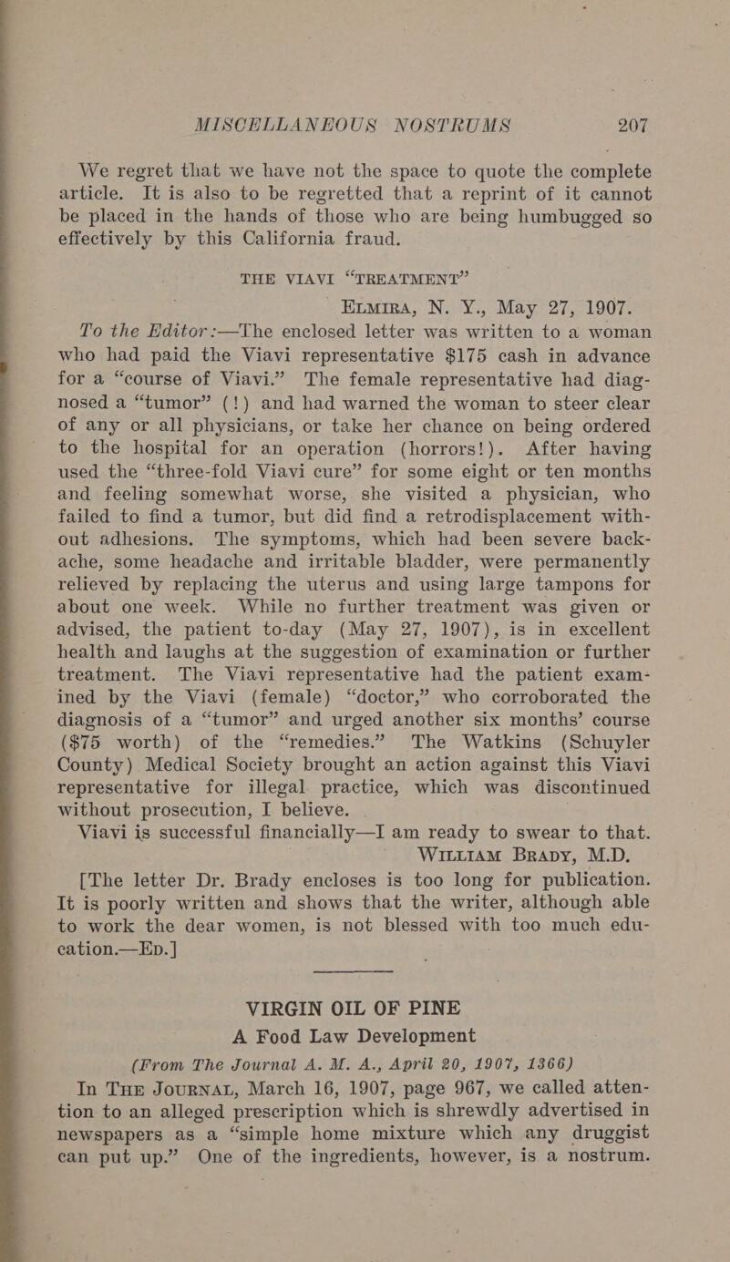  We regret that we have not the space to quote the complete article. It is also to be regretted that a reprint of it cannot be placed in the hands of those who are being humbugged so effectively by this California fraud. THE VIAVI “TREATMENT” _ Emira, N. Y., May 27, 1907. To the Editor :—The enclosed letter was written to a woman who had paid the Viavi representative $175 cash in advance for a “course of Viavi.” The female representative had diag- nosed a “tumor” (!) and had warned the woman to steer clear of any or all physicians, or take her chance on being ordered to the hospital for an operation (horrors!). After having used the “three-fold Viavi cure” for some eight or ten months and feeling somewhat worse, she visited a physician, who failed to find a tumor, but did find a retrodisplacement with- out adhesions. The symptoms, which had been severe back- ache, some headache and irritable bladder, were permanently relieved by replacing the uterus and using large tampons for about one week. While no further treatment was given or advised, the patient to-day (May 27, 1907), is in excellent health and laughs at the suggestion of examination or further treatment. The Viavi representative had the patient exam- ined by the Viavi (female) “doctor,” who corroborated the diagnosis of a “tumor” and urged another six months’ course ($75 worth) of the “remedies.” The Watkins (Schuyler County) Medical Society brought an action against this Viavi representative for illegal practice, which was discontinued without prosecution, I believe. | Viavi is successful financially—I am ready to swear to that. WILLIAM Brapy, M.D. [The letter Dr. Brady encloses is too long for publication. It is poorly written and shows that the writer, although able to work the dear women, is not blessed with too much edu- cation.—ED. ] VIRGIN OIL OF PINE A Food Law Development (From The Journal A. M. A., April 20, 1907, 1366) In THE JouRNAL, March 16, 1907, page 967, we called atten- tion to an alleged prescription which is shrewdly advertised in newspapers as a “simple home mixture which any druggist can put up.” One of the ingredients, however, is a nostrum.