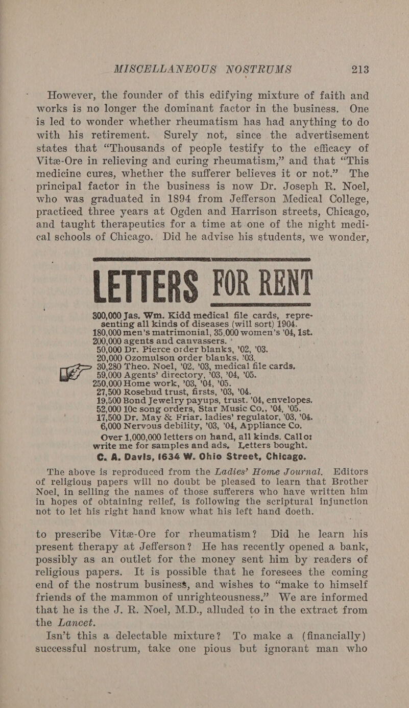 However, the founder of this edifying mixture of faith and works is no longer the dominant factor in the business. One is led to wonder whether rheumatism has had anything to do with his retirement. Surely not, since the advertisement states that “Thousands of people testify to the efficacy of Vitz-Ore in relieving and curing rheumatism,” and that “This medicine cures, whether the sufferer believes it or not.” The principal factor in the business is now Dr. Joseph R. Noel, who was graduated in 1894 from Jefferson Medical College, practiced three years at Ogden and Harrison streets, Chicago, and taught therapeutics for a time at one of the night medi- cal schools of Chicago. Did he advise his students, we wonder, LETTERS FOR RENT 300,060 Jas. Wm. Kidd medical file cards, repre- senting all kinds of diseases (will sort) 1904. 180,000 men’s matrimonial, 35,000 women’s ’04, Ist. 200,000 agents and canvassers. ' 50,000 Dr. Pierce order blanks, '02, 03. 20,000 Ozomulson order blanks, '03. 30,280 Theo. Noel, ’02, 03, medical file cards, 59,000 Agents’ directory, ’03, ’04, ’05. 250,000 Home work, ’03, ’04, ’05. 27,500 Rosebud trust, firsts, ’03, ’04. 19,500 Bond Jewelry payups, trust. '04, envelopes. 52,000 10c song orders, Star Music Co., ’04, ’05. 17,500 Dr. May &amp; Friar. ladies’ regulator, '03, ’04. 6,000 Nervous debility, ’03, 04, Appliance Co. Over 1,000,000 letters on hand, all kinds. Calloz write me for samples and ads, Letters bought. C. A. Davis, 1634 W. Ohio Street, Chicago. The above is reproduced from the Ladies’ Home Journal. Editors of religious papers will no doubt be pleased to learn that Brother Noel, in selling the names of those sufferers who have written him in hopes of obtaining relief, is following the scriptural injunction not to let his right hand know what his left hand doeth. to prescribe Vite-Ore for rheumatism? Did he learn his present therapy at Jefferson? He has recently opened a bank, possibly as an outlet for the money sent him by readers of religious papers. It is possible that he foresees the coming end of the nostrum business, and wishes to “make to himself friends of the mammon of unrighteousness.” We are informed that he is the J. R. Noel, M.D., alluded to in the extract from the Lancet. Isn’t this a delectable mixture? To make a (financially) successful nostrum, take one pious but ignorant man who