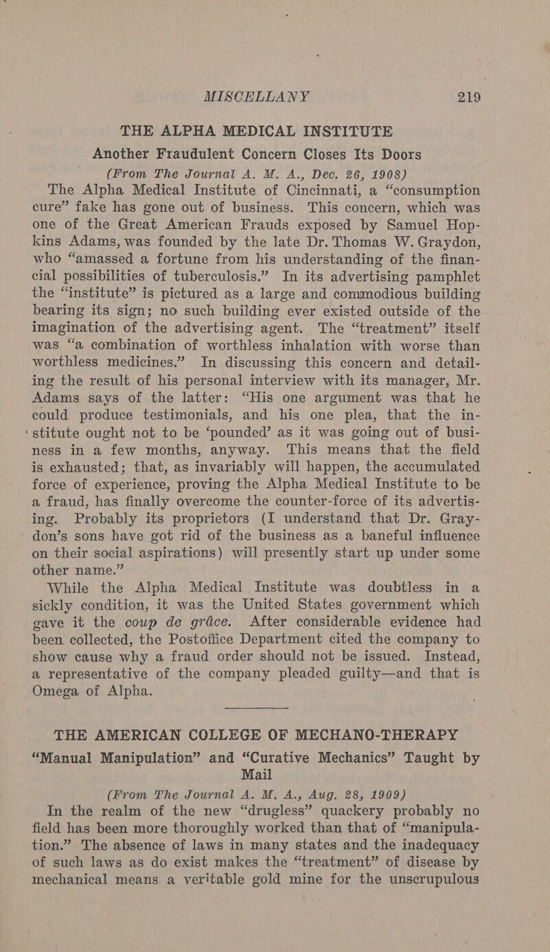 THE ALPHA MEDICAL INSTITUTE Another Fraudulent Concern Closes Its Doors (From The Journal A. M. A., Dec. 26, 1908) The Alpha Medical Institute of Cincinnati, a “consumption cure” fake has gone out of business. This concern, which was one of the Great American Frauds exposed by Samuel Hop- kins Adams, was founded by the late Dr. Thomas W. Graydon, who “amassed a fortune from his understanding of the finan- cial possibilities of tuberculosis.” In its advertising pamphlet the “institute” is pictured as a large and commodious building bearing its sign; no such building ever existed outside of the imagination of the advertising agent. The “treatment” itself was “a combination of worthless inhalation with worse than worthless medicines.” In discussing this concern and detail- ing the result of his personal interview with its manager, Mr. Adams says of the latter: “His one argument was that he could produce testimonials, and his one plea, that the in- ‘stitute ought not to be ‘pounded’ as it was going out of busi- ness in a few months, anyway. This means that the field is exhausted; that, as invariably will happen, the accumulated force of experience, proving the Alpha Medical Institute to be a fraud, has finally overcome the counter-force of its advertis- ing. Probably its proprietors (I understand that Dr. Gray- don’s sons have got rid of the business as a baneful influence on their social aspirations) will presently start up under some other name.” While the Alpha Medical Institute was doubtless in a sickly condition, it was the United States government which gave it the cowp de grace. After considerable evidence had been collected, the Postoftice Department cited the company to show cause why a fraud order should not be issued. Instead, a representative of the company pleaded guilty—and that is Omega of Alpha. THE AMERICAN COLLEGE OF MECHANO-THERAPY “Manual Manipulation” and “Curative Mechanics” Taught by Mail (From The Journal A. M, A., Aug. 28, 1909) In the realm of the new “drugless” quackery probably no field has been more thoroughly worked than that of “manipula- tion.” The absence of laws in many states and the inadequacy of such laws as do exist makes the “treatment” of disease by mechanical means a veritable gold mine for the unscrupulous