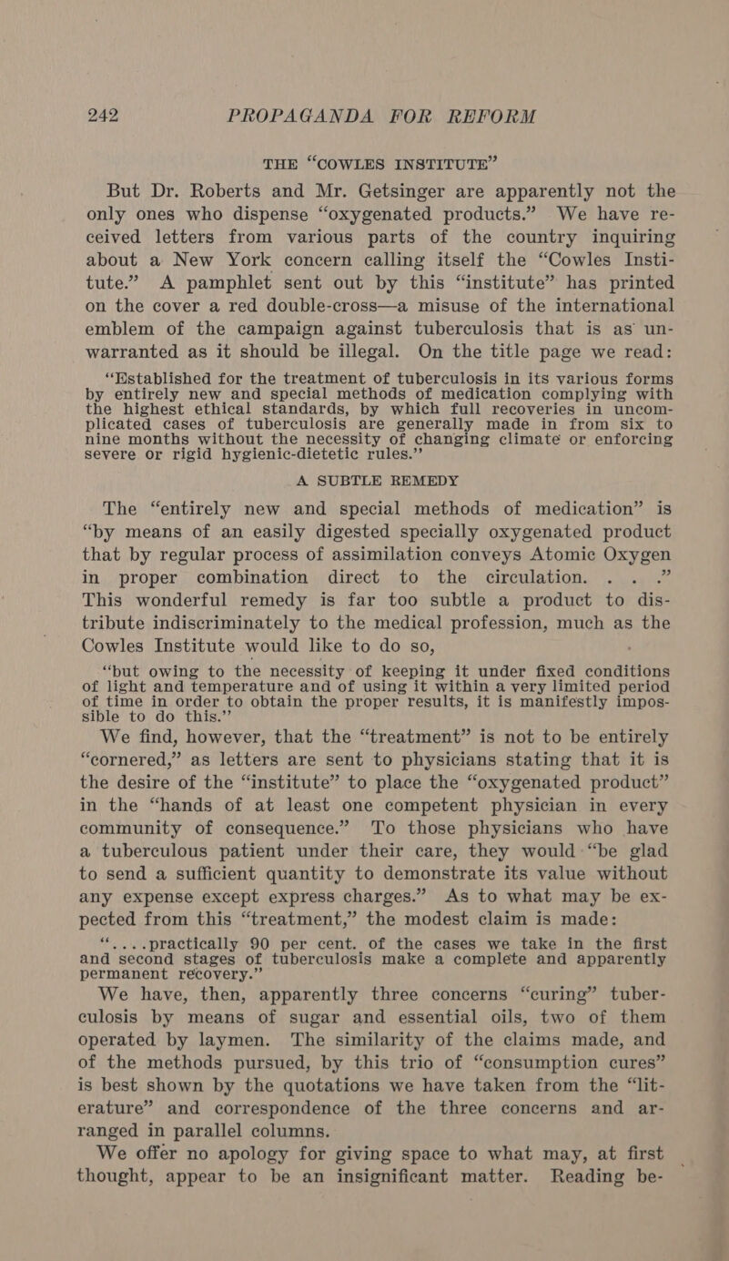 THE “COWLES INSTITUTE” But Dr. Roberts and Mr. Getsinger are apparently not the only ones who dispense “oxygenated products.” We have re- ceived letters from various parts of the country inquiring about a New York concern calling itself the “Cowles Insti- tute.” A pamphlet sent out by this “institute” has printed on the cover a red double-cross—a misuse of the international emblem of the campaign against tuberculosis that is as un- warranted as it should be illegal. On the title page we read: “Wstablished for the treatment of tuberculosis in its various forms by entirely new and special methods of medication complying with the highest ethical standards, by which full recoveries in uncom- plicated cases of tuberculosis are generally made in from six to nine months without the necessity of changing climate or enforcing severe or rigid hygienic-dietetie rules.’ A SUBTLE REMEDY The “entirely new and special methods of medication” is “by means of an easily digested specially oxygenated product that by regular process of assimilation conveys Atomic Oxygen in proper combination direct to the circulation. . hi This wonderful remedy is far too subtle a product to dis- tribute indiscriminately to the medical profession, much as the Cowles Institute would like to do so, “but owing to the necessity of keeping it under fixed conditions of light and temperature and of using it within a very limited period of time in order to obtain the proper results, it is manifestly impos- sible to do this.” We find, however, that the “treatment” is not to be entirely “cornered,” as letters are sent to physicians stating that it is the desire of the “institute” to place the “oxygenated product” in the “hands of at least one competent physician in every community of consequence.” To those physicians who have a tuberculous patient under their care, they would “be glad to send a sufficient quantity to demonstrate its value without any expense except express charges.” As to what may be ex- pected from this “treatment,” the modest claim is made: 44 -practically 90 per cent. of the cases we take in the first and second stages of tuberculosis make a complete and apparently permanent recovery.” We have, then, apparently three concerns “curing” tuber- culosis by means of sugar and essential oils, two of them operated by laymen. The similarity of the claims made, and of the methods pursued, by this trio of “consumption cures” is best shown by the quotations we have taken from the “lit- erature” and correspondence of the three concerns and ar- ranged in parallel columns. We offer no apology for giving space to what may, at first thought, appear to be an insignificant matter. Reading be-