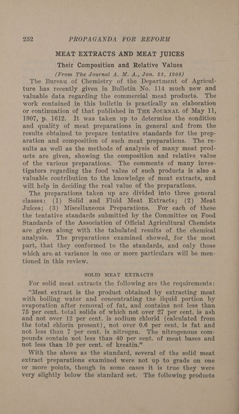 MEAT EXTRACTS AND MEAT JUICES ‘Their Composition and Relative Values (From The Journal A. M. A., Jan. 28, 1908) The Bureau of Chemistry of the Department of Agricul- ture has recently given in Bulletin No. 114 much new and valuable data regarding the commercial meat products. The work contained in this bulletin is practically an elaboration or continuation of that published in THE JourNAL of May 11, 1907, p. 1612. It was taken up to determine the condition and quality of meat preparations in general and from the results obtained to prepare tentative standards for the prep- aration and composition of such meat preparations. The re- sults as well as the methods of analysis of many meat prod- ucts are given, showing the composition and relative value of the various preparations. The comments of many inves- tigators regarding the food value of such products is also a valuable contribution to the knowledge of meat extracts, and will help in deciding the real value of the preparations. The preparations taken up are divided into three general classes: (1) Solid and Fluid Meat Extracts; (2) Meat Juices; (3) Miscellaneous Preparations. For each of these the tentative standards submitted by the Committee on Food Standards of the Association of Official Agricultural Chemists are given along with the tabulated results of the chemical analysis. The preparations examined showed, for the most part, that they conformed to the standards, and only those which are. at variance in one or more particulars will be men- tioned in this review. SOLID MEAT EXTRACTS For solid meat extracts the following are the requirements: “Meat extract is the product obtained by extracting meat with boiling water and concentrating the liquid portion by evaporation after removal of fat, and contains not less than 75 per cent. total solids of which not over 27 per cent. is ash and not over 12 per cent. is sodium chlorid (calculated from the total chlorin present), not over 0.6 per cent. is fat and not less than 7 per cent. is nitrogen. The nitrogenous com- pounds contain not less than 40 per cent. of meat bases and not less than 10 per cent. of kreatin.” With the above as the standard, several of the solid meat extract preparations examined were not up to grade on one or more points, though in some cases it is true they were very slightly below the standard set. The following products