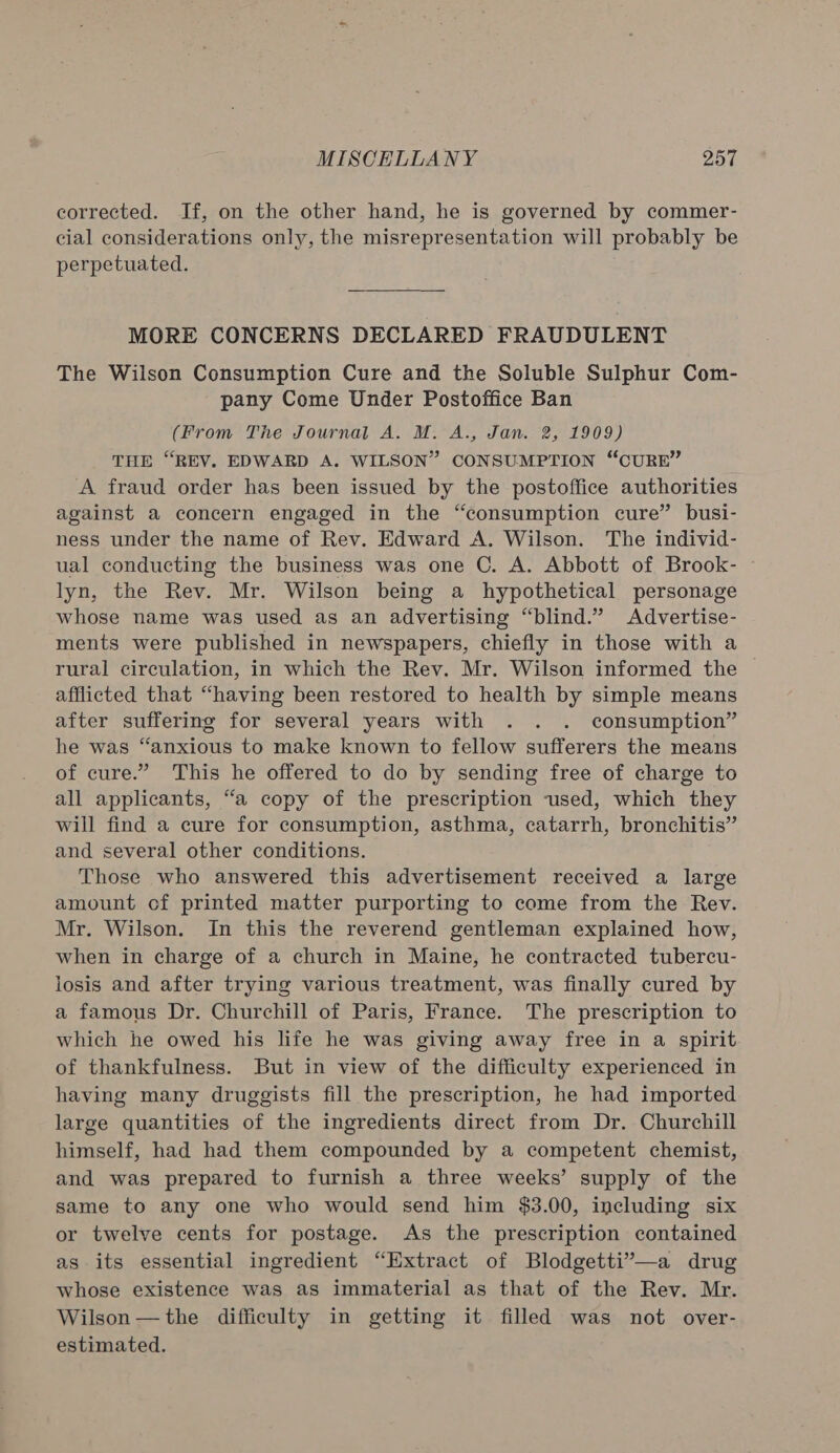 corrected. If, on the other hand, he is governed by commer- cial considerations only, the misrepresentation will probably be perpetuated. MORE CONCERNS DECLARED FRAUDULENT The Wilson Consumption Cure and the Soluble Sulphur Com- pany Come Under Postoffice Ban (From The Journal A. M. A., Jan. 2, 1909) THE “REV. EDWARD A. WILSON” CONSUMPTION “CURE” A fraud order has been issued by the postoffice authorities against a concern engaged in the “consumption cure” busi- ness under the name of Rev. Edward A. Wilson. The individ- ual conducting the business was one C. A. Abbott of Brook- lyn, the Rev. Mr. Wilson being a hypothetical personage whose name was used as an advertising “blind.” Advertise- ments were published in newspapers, chiefly in those with a rural circulation, in which the Rev. Mr. Wilson informed the afflicted that “having been restored to health by simple means after suffering for several years with . . . consumption” he was “anxious to make known to fellow sufferers the means of cure.” This he offered to do by sending free of charge to all applicants, “a copy of the prescription used, which they will find a cure for consumption, asthma, catarrh, bronchitis” and several other conditions. Those who answered this advertisement received a large amount of printed matter purporting to come from the Rev. Mr. Wilson. In this the reverend gentleman explained how, when in charge of a church in Maine, he contracted tubercu- losis and after trying various treatment, was finally cured by a famous Dr. Churchill of Paris, France. The prescription to which he owed his life he was giving away free in a spirit of thankfulness. But in view of the difficulty experienced in having many druggists fill the prescription, he had imported large quantities of the ingredients direct from Dr. Churchill himself, had had them compounded by a competent chemist, and was prepared to furnish a three weeks’ supply of the same to any one who would send him $3.00, including six or twelve cents for postage. As the prescription contained as its essential ingredient “Extract of Blodgetti”—a drug whose existence was as immaterial as that of the Rev. Mr. Wilson —the difficulty in getting it filled was not over- estimated.