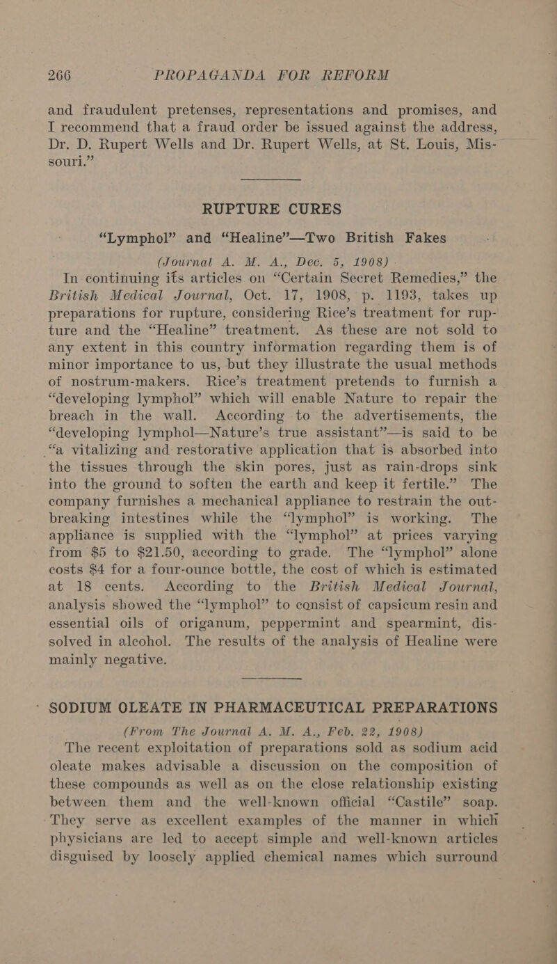 and fraudulent pretenses, representations and promises, and I recommend that a fraud order be issued against the address, Dr. D. Rupert Wells and Dr. Rupert Wells, at St. Louis, Mis- souri.” RUPTURE CURES “Lymphol” and “Healine’—Two British Fakes (Journal A. M. A., Dec. 5; 1908) In continuing its articles on “Certain Secret Remedies,” the British Medical Journal, Oct. 17, 1908, p. 1193, takes up preparations for rupture, considering Rice’s treatment for rup- ture and the “Healine” treatment. As these are not sold to any extent in this country information regarding them is of minor importance to us, but they illustrate the usual methods of nostrum-makers. Rice’s treatment pretends to furnish a “developing lymphol” which will enable Nature to repair the breach in the wall. According to the advertisements, the “developing lymphol—Nature’s true assistant”—is said to be “a vitalizing and: restorative application that is absorbed into the tissues through the skin pores, just as rain-drops sink into the ground to soften the earth and keep it fertile.” The company furnishes a mechanical appliance to restrain the out- breaking intestines while the “lymphol” is working. The appliance is supplied with the “lymphol” at prices varying from $5 to $21.50, according to grade. The “lymphol” alone costs $4 for a four-ounce bottle, the cost of which is estimated at 18 cents. According to the British Medical Journal, analysis showed the “lymphol” to consist of capsicum resin and essential oils of origanum, peppermint and spearmint, dis- solved in alcohol. The results of the analysis of Healine were mainly negative. (From The Journal A. M. A., Feb. 22, 1908) The recent exploitation of preparations sold as sodium acid oleate makes advisable a discussion on the composition of these compounds as well as on the close relationship existing between them and the well-known official “Castile” soap. -They serve as excellent examples of the manner in which physicians are led to accept simple and well-known articles disguised by loosely applied chemical names which surround