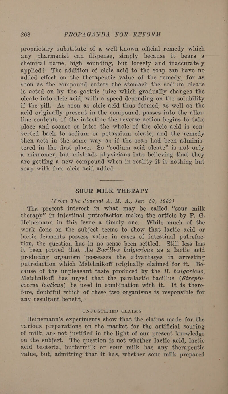 proprietary substitute of a well-known official remedy which any pharmacist can dispense, simply because it bears a chemical name, high sounding, but loosely and inaccurately applied? The addition of oleic acid to the soap can have no added effect on the therapeutic value of the remedy, for as soon as the compound enters the stomach the sodium oleate is acted on by the gastric juice which gradually changes the oleate into oleic acid, with a speed depending on the solubility if the pill. As soon as oleic acid thus formed, as well as the acid originally present in the compound, passes into the alka- line contents of the intestine the reverse action begins to take place and sooner or later the whole of the oleic acid is con- verted back to sodium or potassium oleate, and the remedy then acts in the same way as if the soap had been adminis- tered in the first place. So “sodium acid oleate” is not only a misnomer, but misleads physicians into believing that they are getting a new compound when in reality it is nothing but soap with free oleic acid added. SOUR MILK THERAPY (From The Journal A. M. A., Jan. 30, 1909) The present interest in what may be called “sour milk therapy” in intestinal putrefaction makes the article by P. G. Heinemann in this issue a timely one. While much of the work done on the subject seems to show that lactic acid or lactic ferments possess value in cases of intestinal putrefac- tion, the question has in no sense been settled. Still less has it been proved that the Bacillus bulgaricus as a lactic acid producing organism possesses the advantages in arresting putrefaction which Metchnikoff originally claimed for it. Be- cause of the unpleasant taste produced by the B. bulgaricus, Metchnikoff has urged that the paralactic bacillus (Strepto- coccus lacticus) be used in combination with it. It is there- fore, doubtful which of these two organisms is responsible for any resultant benefit. « UNJUSTIFIED CLAIMS Heinemann’s experiments show that the claims made for the various preparations on the market for the artificial souring of milk, are not justified in the light of our present knowledge on the subject. The question is not whether lactic acid, lactic acid bacteria, buttermilk or sour milk has any therapeutic value, but, admitting that it has, whether sour milk prepared