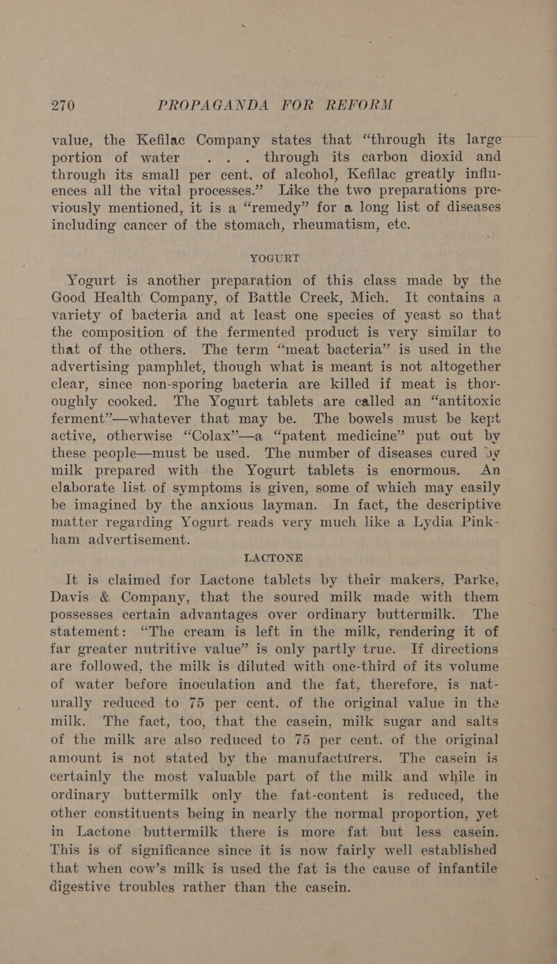 value, the Kefilac Company states that “through its large portion of water . . . through its carbon dioxid and through its small per cent. of alcohol, Kefilac greatly infiu- ences all the vital processes.” Like the two preparations pre- viously mentioned, it is a “remedy” for a long list of diseases including cancer of the stomach, rheumatism, etc. YOGURT Yogurt is another preparation of this class made by the Good Health Company, of Battle Creek, Mich. It contains a variety of bacteria and at least one species of yeast so that the composition of the fermented product is very similar to that of the others. The term “meat bacteria” is used in the advertising pamphlet, though what is meant is not altogether clear, since non-sporing bacteria are killed if meat is thor- oughly cooked. The Yogurt tablets are called an “antitoxic ferment’”—whatever that may be. The bowels must be kept active, otherwise ‘“Colax”’—a “patent medicine’ put out by these people—must be used. The number of diseases cured ov milk prepared with the Yogurt tablets is enormous. An elaborate list of symptoms is given, some of which may easily be imagined by the anxious layman. In fact, the descriptive matter regarding Yogurt. reads very much like a Lydia Pink- ham advertisement. LACTONE It is claimed for Lactone tablets by their makers, Parke, Davis &amp; Company, that the soured milk made with them possesses certain advantages over ordinary buttermilk. The statement: “The cream is left in the milk, rendering it of far greater nutritive value” is only partly true. If directions are followed, the milk is diluted with one-third of its volume of water before inoculation and the fat, therefore, is nat- urally reduced to 75 per cent. of the original value in the milk. The fact, too, that the casein, milk sugar and salts of the milk are also reduced to 75 per cent. of the original amount is not stated by the manufactirers. The casein is certainly the most valuable part of the milk and while in ordinary buttermilk only the fat-content is reduced, the other constituents being in nearly the normal proportion, yet in Lactone buttermilk there is more fat but less casein. This is of significance since it is now fairly well established that when cow’s milk is used the fat is the cause of infantile digestive troubles rather than the casein.
