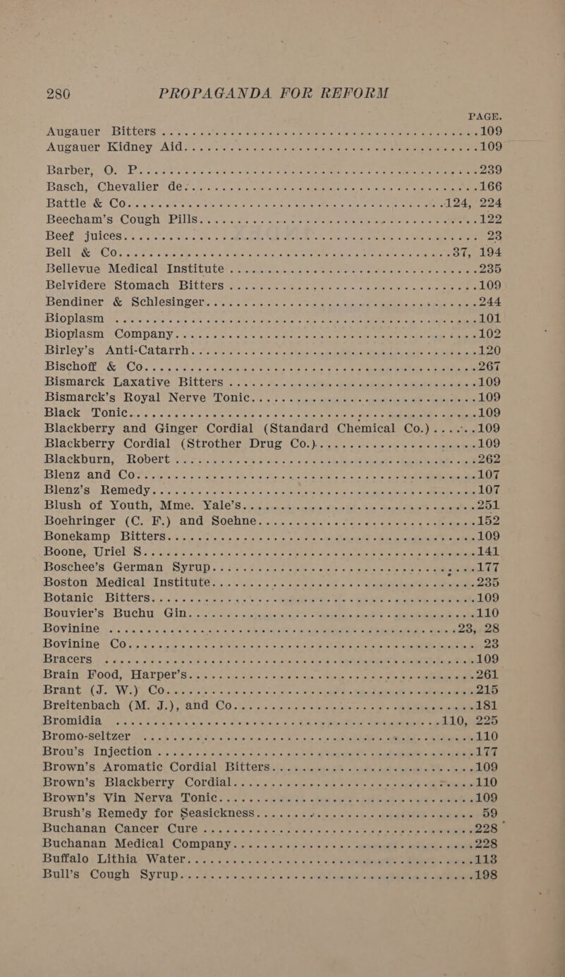 PAGE Atwater, sBIECERS c5.8 cs ite tastes arouse nce tate ter aus Ceasenvalrateteie rs Navas te tome 109 Augawuer Kidney “Aldi ois ee teas glass, we eras ack Stee a eee 109 Barbera) 0; (2... &amp; 08 Sa ws sehen cold hee cee eco al. aa eat ke ee ee 239 Basch? Chevaller* (6s. 50352 saci ne geet aavalemae oy ee ae Se eae a ee 166 Battle. &amp; CO dead He area ie eats, Beal cle seas ae eh enya tere eee nee 124, 224 Béecham’s «Cough. oPilisat wecssers oe ax creenc eet uscat oneness Bie kee ee 122 Beek 5 {Wee a6. isis eci's fe 3 2 elphegels ak giao rele. oynieto Rett tea als Se 23 Belre® GOs tewic &lt;couste evar eer hetero tet oie eran = een tonsa eit ee 387, 194 Bellevue Medical MInstitute' eo ccatppsgaie oi en em ee pre Sie ase wea cee 235 Belyidere- Stoniach= Bitters ec ae ote ee oe cena ea ole toes saee 109 Bendiner’ &amp; Scblesineereer 2 vers sable ee ks eee 244 BLO DI ASIN: ifs ieteteia hers hee sok ete eee ee ads, ONE a salle Sea ae PRN ei a cen oe 101 Bioplasm (COMpany tis. as wisisve ss eee on ule aie eae nee ee ele) cae Cane 102 Birley’s: Anti-Catarrh. ch. cites: 2/01 eeksihes- okie eeaie (eet 120 Bischof &amp; CO. « sc wis-s ss ded ws tsetse ole eae ee ee Ce 267 Bismarek Laxative Bitters . ..1.5 7. esas eee (Lae 109 Bismarck’s ‘Royal NeryeLonic,« \ } « «cess eit spbannae naas 109 Black Tonic pos ss oa ase eke « See a a eee Po es eee eerecees 109 Blackberry and Ginger Cordial (Standard Chemical Co.)......109 Blackberry Cordial (StrothersDrug. Co.) 02. &lt;i vic wis ns nie Blackburn,’ “Robert rcee. Mee. sae de sae eet he kidel se ee eee ee 262 BlenzZrandeCo se aloes vic oneal shor tste ues en. eer ee a ee 107 Blenz's) Remedy... &lt;csvis weve eisai wae eMeieie als) aaa enti aan ened 107 Blush of Youth, Mme. ‘Yale's soy0 ccm teumwals esis sm opin’ sees 251 Boehringer (C.*F:} and Sochte. oi... cise a's 2 fu ce writes oven 152 FONEKAMP ISICCCTS teas stele esters a chels omerisackegeht sakge pa redeieaael tasiiie 109 Boones Uriel: Sn etree cs cus, cons ols eres Sas Ouatne mister sie etcetera eet a ene 141 Boscheets: German sSyLUp aivt sc eis cies oie e) oueee a cee chak s cere et cet oe peel TT Boston Medicaly Institute... 5. cis 2s sledene eectene o 3's) ate deneyaP os eee 235 Botanic, “Bitters... .3 &lt;n.aep oo &gt;. oe ae eshte art uke 109 Bouvier’s: Buchu, Gins os eas tages Oot + aero cine 110 BOvinine ss « sccherassketerrs ‘egle,'w 1s. cate de Wop SUR: 3 oP MRT aye eed dle eel 23,28 Bovinine \ Co og oa sis ous Greases Coens alls ooo coke als nee ieee ee ed 23 BPQCOLS: 6 5 vis soa ob oulatslolste. «clo aiete Sie clate a lohetsee bit tech ie cee ie ae, 109 Brain. Food, Harper's sie -s c, sis wilco @ mia © eusn&lt; ee as 3 yt susie eon 261 Brant.(3. Wil GOs wists os &lt;p cae ois slew Wolken Seteriaio es ine eee 215 Breitenbach (CM's), GHG CO..80 5 5% niece's eueuteiaic o&lt; bight. lete ieee aes ee 181 Bromidia. 6c. siete wists hip us, s sieves Nias RS iy ee) See oe 110, 225 Bromo-SeltZer a5 oi. ela tw oaks weal dale Ml vce, oka cane oyie Rell oe eee 110 Brow’s “TH Jectlon. iis saeco Reshee, ok con castes oe Ge ee 177 Browh’s Aromatic, Cordial: Bittersie os. eae easel ee ee 109 Brown’s’ Blackberry | Cordialt: vicc's o elcksincteie ele eke ae tee eS 110 Brown's “Vin, Nerva ‘Ponies, 2..\. «ne sb. abit ake oe aes unk) ante ee 109 Brush’s Remedy for Senasickness . ....44% 345». s i» aemathh volkeee 59 Buchanan Canter” Cure &lt;5 20% oe hs cs oe ee eee 228 Buchanan, Medical Company. 3... &lt;&lt; occcivis ws 0 &gt; abeneasee eee eee 228 Buffalo; Lithia Water... . ii. ear. clas We 5 deheeeis anaes Cale 113 Bulls” Cough Syrtipe. cas eis i \e aids abhl eeacalt «alee eed. T Sauna 198 -_ == — =