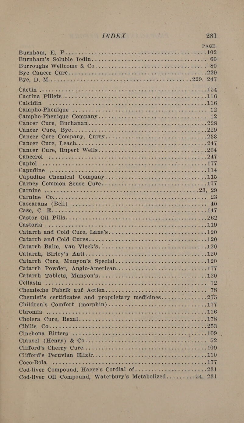 BS rarer Ta pets bee Eee wea pep ag eck ocapieso0jrey cdot es. cy span stax sHobaneee eh tee Be scree See 102 ASE ATH StS CLUE LCM LO CLE) Sece ay arroyo ol &lt;x oy teat ics Wass) oak). orev ene enen ceca eavewe lets 60 IBUEROUSDS Wiel leone CO sei casi cion'ns eras ov isu on of onthe ote etek Ol eine Cee 80 Byes Gan cen’ Cures pier skatey cco text obeae Semele. oe OR Une. tthe 229 EE Nee ote ae A on ele he io ais Pie wai wee VHS se Mae Se 2G 229, 247 FEE A Eres eet cee oo che) ate eros ck plone ay sm cabs Se’ ani.sie) sue sliba! Spin wine 154 GHCLiMamr TMOUser reece cia aie ots eeccareiane evscay ers: fre is: 3,5. 98%) ©. 0, 3, econ ca ehones ya, aueys 116 SAT CrCIMaeer eters eiaietess. te te a a) eisan see Moncpsteiel elev eke: totes. 5, Heuston tanceenne 116 GINO PM STMEGLGl rans, caerayee eietar eae. core sus hae s share sysop eucriet seal se sheecsise, is fe 12 CAMO ENCUIQUEs COMPANY, «ele sue caelcieve) caslici sie a oes loins fo Pes fa, oes dln, asia 12 Cancer Cure: so UCHANAN. cicre «cess oo 5c oleusyesomaus RSE REE 228 WC AMCOTMOULC mE ES VC cierca ele hers cities ciskocsonedsl ele oho vena sscoee: © euonaica eusvauis 229 @anGere Cures COMPANY. | CULLEN ac sie cccagel see ue leneioisas. 0 ors catiy ses, ols) ofeutes 233 CWameer eC urersMmeACUns ccavc.srg creche ate © 425 seh cuersveusis. st, ems 0 Gi Sects wus. soelehic 247 err UTC e MUIOLG J VVELIS «5 u greta 008 ord bysr eras 6 00, Sis 0. «sees aie) + myosiers 264 CAM CCLO eMmonee eeu etter cst cncvecs tele orth oy tiers sceceh sus) se leensveiie dele ine) a op shay sharecat one 247 GATEO lem rcre chara leivee otehore ce Tete eictlel ova et on Sel A aneke scouts Gouvousian «6 vee PEE Chon 177 CA NLOIING Be cpa earn edeee teres ea ot even sifete te: oheteker sey Cusco: Stet crest es. te aicey's el ai/en0y\'« john 114 Capudine. Chemicals, Compan yee act cceschs.6 ccsle esis o&gt; ‘sues shel sieue, oe cehe 115 CArneye COMMON vs CnSGuO ULC taibsas cre cicsene siecs seus o20, Siehelets sel osye,etens Nery MOPED TD IT Oral carn pave ls. o's) c teen ee cee rene eT ak ails, a: Shee suai op sioner al austen &lt;i 23, 29 CD EDI GWO Ola ceed ci Msic ier sreie cob sialic eaabonsr dics Tat crs eiebinaa «so aues ssueltus, shone tecauis 23 OF TAT CIS CLL ) buses ae meh tea pha. cies ooaaas wate ro 6 oye nin, eve aloe 6d) 6 scons 40 PASC MO MBL ore rok e PR Ge laersueloieseiersueketeks Iobcte) Goths foie Gisaele fs “seas, aN eieys tas flats 147 CASO TROL MEL Severs. waster scaler ses Achersacde st o.-sc01 5, ous Ceavatasaateuene EeWeinlegaiens by oie 262 CASLOLLA ws. . Costs WR oho ahs ye tance Cn shee a ietenan alts co \eets ie snefOeT pede chute kenebstee tes 119 Catarrh: and, Cold, Cure, Lane’s &lt;&lt;. 0:0. .s.si0 i sisi eesreis le ocean glen « 120 Gavarlneangds@olds Cures tia ois, wiss.c- cis alolessie ie als 2%, visits ae. se 120 a tACeh es aL Via VLOCK IS. oy. :eccakeraie tee totaly tea store lo ehetegenchetemeaes, os 120 CRLALEU OE ILICY Se AN ENS grec oe 2 Fix «a 'c cee Cet oletes shal elite abet ater otc s eds 120 Catarrh Cure, Munyon’s Special....... Stake agdat sPocteh eater serene 120 earerh&gt; Powder, Anelo-American.. 3 33 FUP I ore ae ee oe Bes 177 Catarrh Tablets; Munyon’s: 0.5200... 0.069% i Aho Rh pda aa aes 120 WCITASIN: Gs eres cele Blane oA sacs Soaueh cree Shave ie eee orehe Ona a ataeneere, Onis lee 12 Chemische Fabrik auf Actien.......... este teee ene ltan cicnctecs, siomtshe 78 Chemist’s certificates and proprietary medicines.............. 275 Childrensss GOMLOres (MOLD MIM ie terse chocousso;,overeee Sen cuece el eieaecone one svete ibeey; GPO et vate vel cn eas ak a. 6) Gaps Reo OE, bE harheg &amp; Rib ape Oe ee ate 116 Ciena “Cure. ROxXAl i. 20,5 sas slik be Reh see hae ees ones eee es hole on 178 Jon fh EE 27 Sy eRe Sey Dee Ba Sg ae ee A irk eR eorcg ir or ar at eR 253 Cinchong -Bitters” ....'.&lt;,./ hoor iat eanb eas an. tile, some gtates oh alu ctrl pier oul in, bak es 109 , TSC IML FLCC ie CUO oc so ale ols Oe aXe Wisliele oid ha wes Ae OReLas wate ons od D2 CTMLOLRG SE GHELE Ve CIT Ce coe circa in) aver seis ol aisl sh kovetel ett she ti cen oleteutne uses. s asede 109 TIPOLG SME CLUE TM HLT 5%. crc lsor steve er eier ote eee ol cpenevaloves sevsueus sous ote 110 SO CORES OLD sepeisteret endo la) ahs lel shen sueicls a Gch iuidie’ @hateBeens tess gas San suaisdetersnv yal sccttas awe Cod-liver Compound, Hagee’s Cordial Of myare: sie: ocsbens neysbotan VRS et aere Zou Cod-liver Oil Compound, Waterbury’s Metabolized......... 54, 231