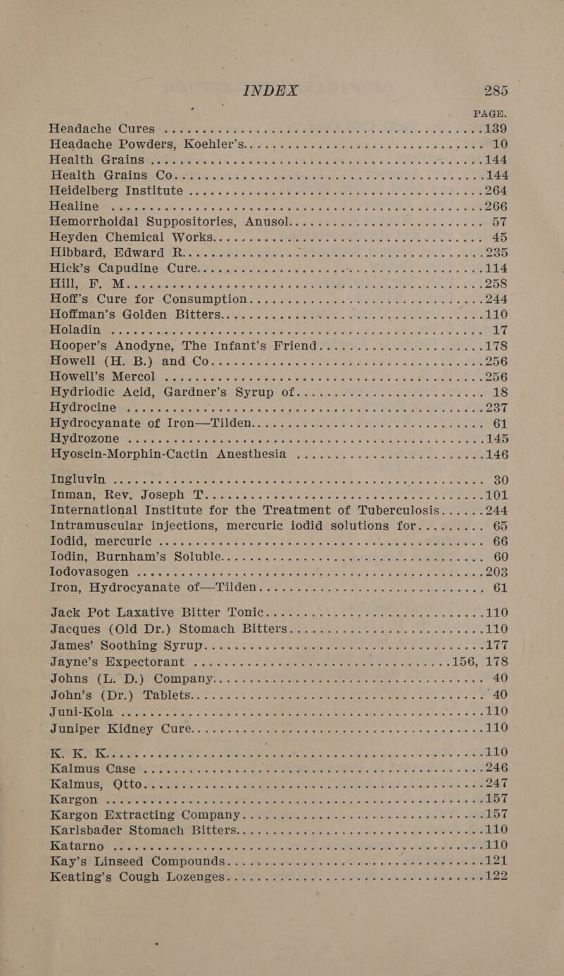 Hlenda ches Curesitmacas acd S2s46 co sad aitee ase bs ster ive tledk Seaee 139 HeadachesPowders) Koehler’s. 65.29.03 soe 52058 8 eae sot tes 10 PVC CWE Gua iT Sere tirade cia +, a0 &amp; Siac 008 8S Be BE 4.6. 3:4 bo olla one a We ea 144 eaitheG cain sia C One Biwirs ewe, tele Reais hoe ate e Shel bres es ele we ol 144 Ineidel bere Institute... i066 oie oe 8 MAA aR AS eet e eletdl diate waits w ote 264 VOCAL Gms ausedelscls ches s Gays aides wi aeee ere Rie ae Pee eM Oe elo e BOehe 266 Hemorrboidal Suppositories, Anusolis &lt;&lt;&lt; soe SE erie dc 57 frevaen, Cnemical. Works os.3 2535 Pees ee eek eae Sele. G88 45 Haibpards HWdaward (Rie. Sei. kwed 2s Sarit) (1.9 vat EE ah ea 235 Pckise Ca piaedined: Curess asia toca ens e Mines sae 2 Ana scent Mary ae aca ar 114 PCa Tete ie ME oi 2 oss ersten sei ess ala oo 6 ete CN Pages, ete cee vn. tos Las 258 Pron ee Cures fOr CONSUMPTION ss ah.tee v2 todde oe ANNs ge teins oe bt 244 ieiman'’s Golden Bitters... i403 60565 058.2.. Pat ae ),. fe De 110 TWO UC UTE GEE s 50 ot crrat suigra tale oi dlist t-sisl deter t inh Bees ote cl Meee cate Gale HT ELooperiss Anodyne, The Intant’s Mriend yey. e.. os cee ves baie. 178 Preeti FUME heANG, CO 4 « cserd os 64 9 F4d 2h9 0d BH Falk a were 256 NHOWOH See VECECOLireccs cdc. edie: siels Siciccs-A cid ans ead F848 © 618 A ePereLE shee 256 EpyormdiceAcid..Gardner’s Syrup’ of iia Pts ee eS IR Ss 18 EDULE OCT Omen ci stexs Aatcns ce siecs fee solar Ske Gia aud Sera eh i aS Se 237 HMaLocVanate. of Wl rOn——Tilden:..vse.s.s ere reac o «he ee st oho eee bee Woesens 61 SVE OU TT Ome aiget 5 ela store iete wi ctena tatccae eros Ns seals bose Te RE 4 8 dno otis 145 iHwyoscin-Morphin-Cactin- Anesthesia &lt;&lt;)... ...% seek a,0 cee 146 UMM PU Met ate? cPat'a. Go wa 'a sheen ew) a, w Score. eae Bem tare ge. pie eye Fees, cco aePaiedeles 30 Maat Le Ver.) OSCDUUML &lt;tvetste avers stareare eis bets ere eb oe eiete ate doa Siero 101 International Institute for the Treatment of Tuberculosis...... 244 Intramuscular injections, mercuric iodid solutions for......... 65 POG CHRE TON CULIG. Hie, o's gre eters ela che #0 G58. 0 emete, stothe «306 teres eee S 66 HAG =e SUrHNAM Ss SOLIDE xcis vera ai cisely eke ole thet eoeak ater o Otaee ces ears 60 MOOV AB OSCIU Matos ec eel ane ie. oe: Oot auc eeenota notes tee ee Peete Fae Ree, chats 203 PEGH ELL V.OLOCYANACEG | Ol—— 9 11 CCI sy stey atiretetnstopsis opih- ela tended sua teees S00) G 61 Necks DOteeAxativyesbitser TOMIC saree oe cr a chene ereustete.s ee 6 a Goes 110 eed (res LT.)2 Stomach Bitterace po os A gh S ys cles e «: «= 110 MAIMCHMSOGHHINOT SV LUNs: occrainiciels ooeneharehnctemereretst enn es eAD five se LTT, VAVNE SU XPCCCOLANE Hs seis sous eek dae ee oe ete itaens S eraietaaire ete os TGy Lae eRe Ve OUP Ys: x: seas 5 et RE eT RRS Raters See ates 6 sos ace 40 EEO IC Ty UIE Utes cin ae age Sea rE e erat biel’s oe ww ee 6 40 UI TRIE ECOL Ea terete en croton: ofc ctatee ccs tint Senn eae TR ereT veactints, sels oierk s ais's 110 TEER SS Aa baw ESN ENR 5 RG cab Pol Giclllind &amp; Qice, 6, cae IORI ORCC AOC 110 Meee storey 0 Ded Cte wep re a ee MS eee Saray ga. ve estes adie 110 ENTITLES EES OMG Serene chabets. seterenticia eer teeny RAE WEhOP Ate it 5am. shade wea ore tele 246 RCTS eae COHGEO aiere Geet. ass rel amen cies oe To serch ie eNarel sha ed mun loveseat 247 ESATO ONM eaten A MNS te lens soe Diy ead a anaes IRV UaTs caine kok ous ak, 5,te) oPaviadlo haves «&gt; Me LST SAECO: MSCCVACMSy COMMA TUS ei pie teee hte las de \eilairs oye! el erene tere leis ol 5 ebete 157 Kiss PAOSERSCOIMAC ESL ULC US. eiteravacchiterels of c-&lt;-s. sneiiel avepaca. choi emirate 73, ake 110 SEAL TINO tebapewatcletvtabe tenure otalcasiars \lten seta eraha tach Ranonapa latte avevaelisle ietwlateiae 110 Ay SPAN TISCOG &amp; COLD OUTS hatin cite bo neBohe laNens sek ckektsheae&gt; alone cUdvene Shees obeoene peak Beating 6: Codes Lorene eile Se Fads RII clk hele Swe enet olen 12,