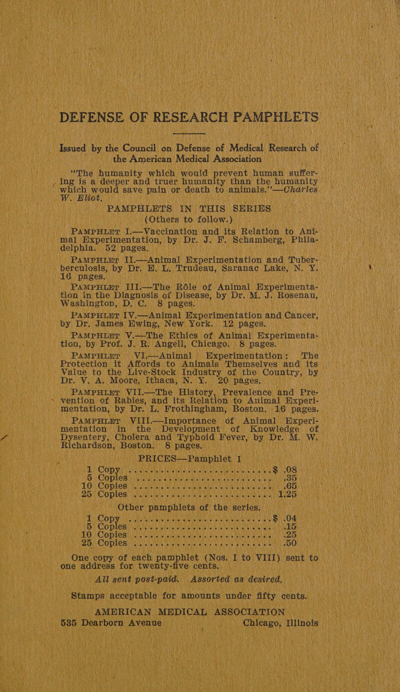           DEF ENSE oF F RESEARCH PAMPHLETS at Issued if ie Cound. on ebouad he Medical Research of the American Medical Association ' which would save pain or death bis animals. ity aT eae ‘PAMPHLDTS IN. THIS ‘SERIES | - (Others to follow.) Wats PaMputiyr II. Sean cement and Vpatees tion in the Diagnosis of Disease, by Dr. M, J. Rosenau, hake by Dr. James. ‘Ewing, New York: 12) pages, Protection it Affords to Animals Themselves and its — SDP! UV As Moore, Ithaca, N. Y. 20 ‘pages. PAMPHLET VII. —The History, Prevalence and Pre- | Recher eh Boston. Oe pages. 3 SEA, 08 pil Conn ALGAE UDA ORNL 333) VG Copies aii wail ‘TO Coples nus wie ae a 25 Copies . Caeiidh saatte phide a ap Other ‘pamphlets, ot ‘the series, ain vil 1 Cop Tanna eh as Baar yy 5 coer ee US SLO HCOMLEN er cslanatece abel alabontat ih als PaO CODRERN FNS teeatcimra wea a «   Ce ee eet Te . Sa ‘50 ) One copy of pach a ipMled (Nos. | I to vit) sent to. one address for twenty-five cents, All sent post-paid. Assorted as: desired, _ Stamps acceptable for amounts, under Atty ied Ae i AMERICAN MEDICAL A ASS¢         