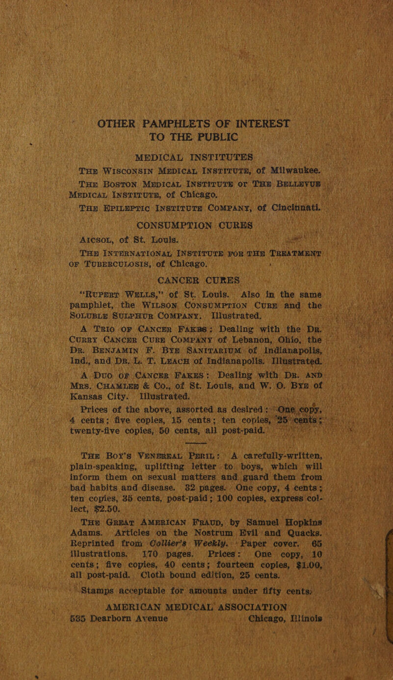 OTHER PAMPHLETS OF INTEREST — TO THE PUBLIC ae “MEDICAL INSTITUTES, Phan THE ‘WISCONSIN MEDICAL INSTITUTE, of Aen watson: Tux Boston Mupican INsTiITUTH or THR srlgainee Bo tea ‘Mrpicay INstivutTE, of Chicago. Hes THe HPILEPTIC INSTITUTE COMPANY, of Cinelimat an - CONSUMPTION CURES Aicsor, of St. Louis. - Ae ee aa Ms wz 8 3) INTERNATIONAL INSTITUTE FOR THR TaamMann OF TUBERCULOSIS, of Chicago. ; CANCER CURES _“RuPprr WELLS,’ of St. Louis. Also in the same SOLUBLE SULPHUR CoMPany. Illustrated. pee A TRIo or CANCER FAKES: Dealing with the Dr. - Dr. BENJAMIN F. Bym SANITARIUM of Indianapolis, — A Dvo of Cancer FAKES: Dealing with Dr. AND. Mrs. CHAMUNR &amp; Co., of St. Louis, and W. 0. Bre of Kansas City: Illustrated. Prices of the above, assorted as desired : pt, gh ms 4 cents; five copies, 15 cents; ten copies, 25° i twenty-five copies, 50 cents, all post-paid. tee   Tum Boy’s VENDREAL Ppriu: A. carefully-written, plain-speaking, uplifting letter to boys, which will inform them on sexual matters and guard them from _ bad habits and disease. 82 pages. One copy, 4 cents: lect, $2.50. THe Grear AN aate ay FRAuD, by Samuel. ‘Hopkins — Oi Adams. Articles on the Nostrum Evil and Quacks. Reprinted from Collier's Weekly. Paper cover. 65 . cents; five copies, 40 cents; fourteen copies, | See we af alt post-paid. Cloth bound edition, 25 cents. iG “Stamps acceptable for amounts under fifty cents: a AMERICAN MEDICAL’ ASSOCIATION   