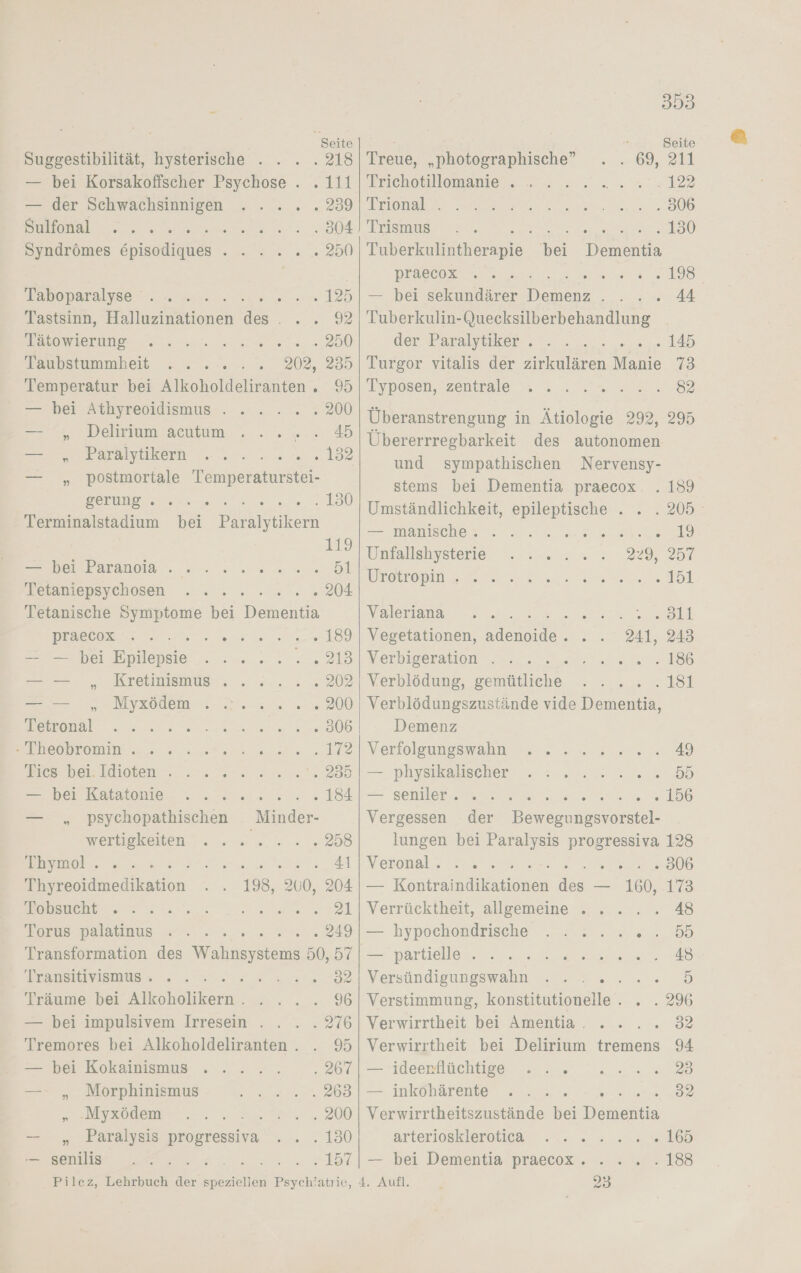 Suggestibilität, hysterische . . — bei Korsakoffischer Psychose . . 111 — der Schwachsimnigen . . .. . 239 SL VD ME N 304 Syndrömes Episodiques . . 2... 250 Tanoparayse . ame. na. 125 Tastsinn, Halluzinationen des . . . 92 WlerurE er en 250 Toanpstummheit 2... sn. 202, 235 Temperatur bei Alkoholdeliranten . 95 — cher Altbyreoidiemus-2-.... .. 200 9. Delirium acıtum., .. 7%: 45 — „ Paralytikern 192 — „ postmortale Tempe ee 150 Terminalstadium bei Paralytikern 119 eb Eranoaa En: an wn 51 Feraniepsychosen ..:. 2.5 204 Tetanische Symptome bei Dementia praeees . . EEE 189 — — bei lan je es ro ce, Kretiinismus . . 3.0. 202 BROS wur 200 Bere re Se ea ee 306 BRIEODLOmIN Se 0 ae ns 172 Bescbei: Klisten- .. 4 nn. u.” 235 = hei Katstomie - . . x 2. 2.“ 184 — „ psychopathischen Minder- WerbpRelien u... na 258 EDEL UL ee ee 41 Thyreoidmedikation 198, 200, 204 meh 2 a a 21 Farde palatinus =...» se wen 249 Transformation des Wahnsystems 50, 57 Transit yamus: % 2 mi: 32 Träume bei Alkoholikern.. . 296 . 276 Tremores bei Alkoholdeliranten . . 9 — bei Kokainismus 207 u. Morphmismad 2 en“ 263 „ :Myxödem ae 200 — „ Paralysis progressiva . . . 130 — senilis a a Pilez, Lehrbuch der Be Beycht atrie, 353 3 Seite Treue, „photographische” 09, 21 Trichotillomanie . „122 Trional‘. . . 806 ART oe en ET 130 Tuberkulintherapie bei Dementia SAD. NET EN EEE 198 — bei sekundärer Den 44 Tuberkulin-Quecksilberbehandlung der Paralytuker, ©. . le euslne 145 Turgor vitalis der zirkulären Manie 73 Typosen, zentrale .. . „m 2 =. 82 Überanstrengung in Ätiologie 292, 295 Übererrregbarkeit des autonomen und sympathischen Nervensy- stems bei Dementia praecox . 189 Umständlichkeit, epileptische . . . 205 = ıhanasche,n ren ee 19 Unfallshysterie . ..... 29, 257 Vretropin un nern 151 Valeriana Ba A all Vegetationen, ee 241, 243 Nerbioeraton 22.004 2 186 Verblödung, gemütliche. ... . 181 Verblödungszustände vide Dementia, Demenz Verfoleusswahn .. „ua .u% 49 — phyelalischer 2. 2, 222 2.5 55 — Belangen 156 Vergessen der Bewegungsvorstel- lungen bei Paralysis progressiva 128 Neronal., res Se 306 _ Koran a — 160, 173 Verrücktheit, allgemeine . . . 48 — hypochondrische ..2.....55 ve nartielleu sen. 48 Versündieungswahn se 2. „.e/D Verstimmung, konstitutionelle . . . 296 Verwirrtheit bei Amentia. . . .. 32 Verwirrtheit bei Delirium tremens 94 — ideerflüchtige . . . 23 — inkohärente . ... er 32 Verwirrtheitszustände bei Dementia arteriosklerotiear 7. 2 2.0. 165 — bei Dementia praecox. . .. . 188