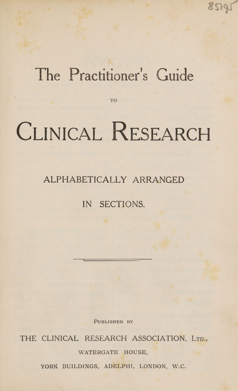 The Practitioner's Guide TO CLINICAL RESEARCH ALPHABETICALLY ARRANGED IN SECTIONS. PUBLISHED BY THE CLINICAL RESEARCH ASSOCIATION, Lrpi, WATERGATE HOUSE, YORK BUILDINGS, ADELPHI, LONDON, W.C.