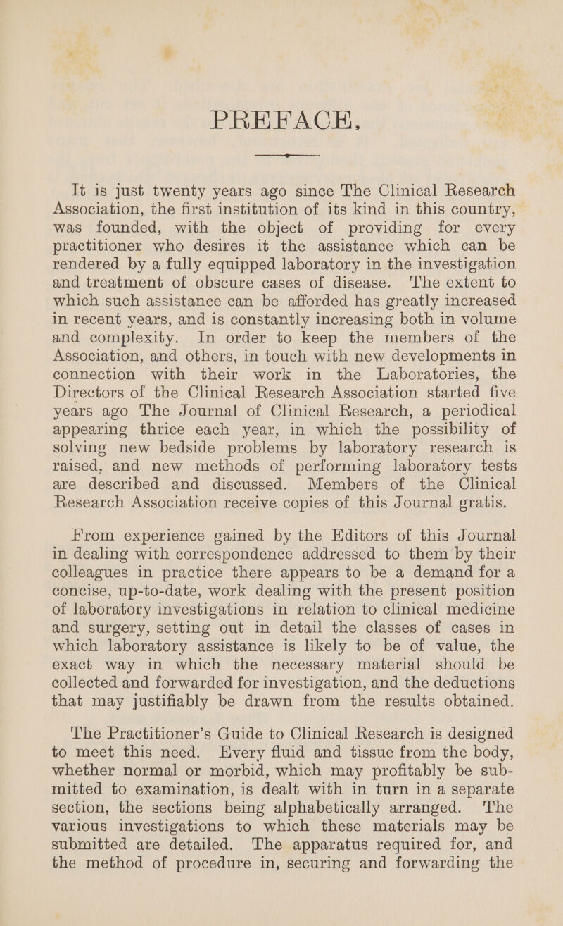 PREFACH, ‘ ee It is just twenty years ago since The Clinical Research Association, the first institution of its kind in this country, was founded, with the object of providing for every practitioner who desires it the assistance which can be rendered by a fully equipped laboratory in the investigation and treatment of obscure cases of disease. The extent to which such assistance can be afforded has greatly increased in recent years, and is constantly increasing both in volume and complexity. In order to keep the members of the Association, and others, in touch with new developments in connection with their work in the Laboratories, the Directors of the Clinical Research Association started five years ago The Journal of Clinical Research, a periodical appearing thrice each year, in which the possibility of solving new bedside problems by laboratory research is raised, and new methods of performing laboratory tests are described and discussed. Members of the Clinical Research Association receive copies of this Journal gratis. From experience gained by the Editors of this Journal in dealing with correspondence addressed to them by their colleagues in practice there appears to be a demand for a concise, up-to-date, work dealing with the present position of laboratory investigations in relation to clinical medicine and surgery, setting out in detail the classes of cases in which laboratory assistance is likely to be of value, the exact way in which the necessary material should be collected and forwarded for investigation, and the deductions that may justifiably be drawn from the results obtained. The Practitioner’s Guide to Clinical Research is designed to meet this need. Every fluid and tissue from the body, whether normal or morbid, which may profitably be sub- mitted to examination, is dealt with in turn in a separate section, the sections being alphabetically arranged. The various investigations to which these materials may be submitted are detailed. The apparatus required for, and the method of procedure in, securing and forwarding the
