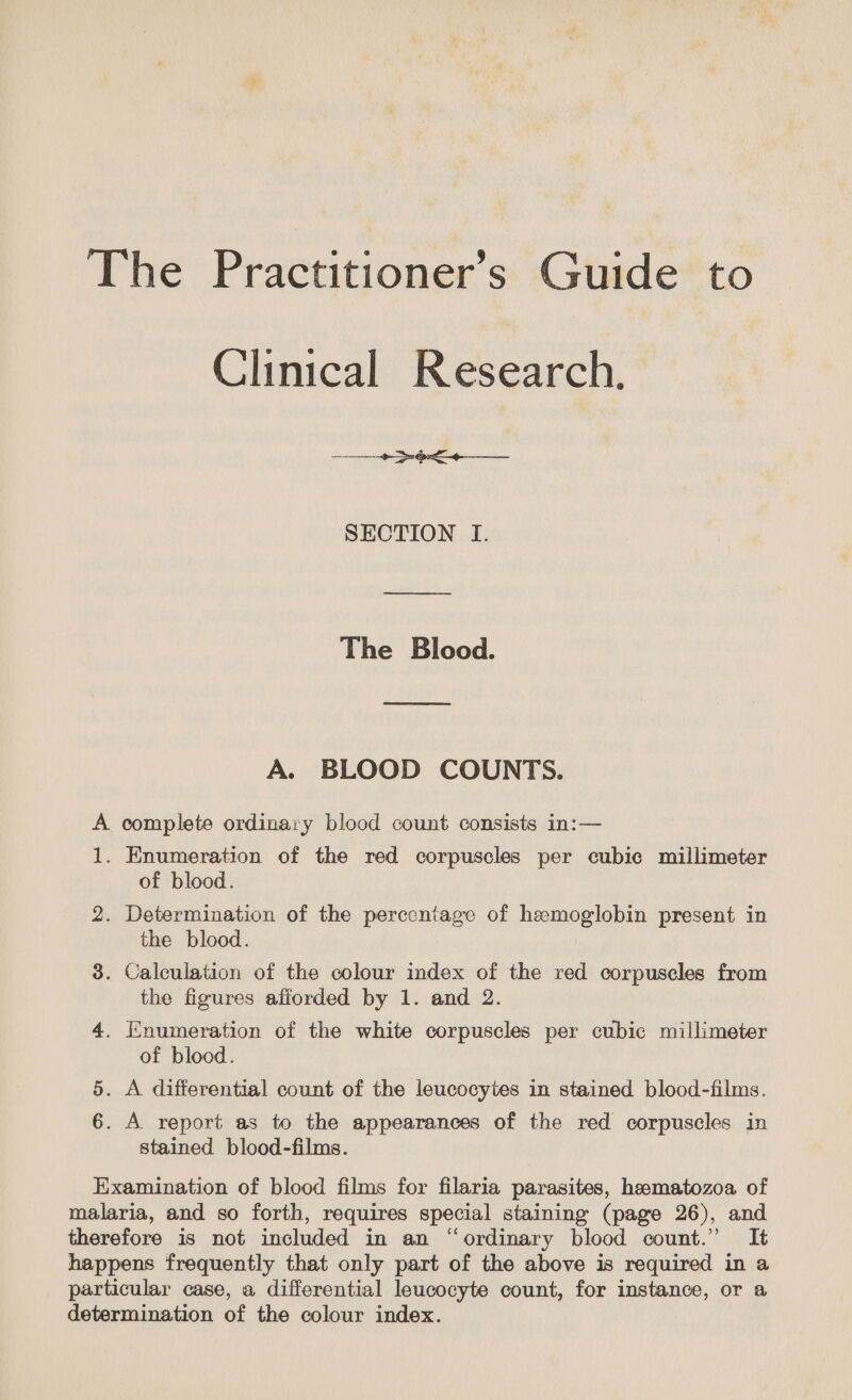 Clinical Research, SECTION I. ee The Blood. A. BLOOD COUNTS. A complete ordinary blood count consists in:— 1. Enumeration of the red corpuscles per cubic millimeter of blood. 2. Determination of the percentage of hemoglobin present in the blood. 3. Calculation of the colour index of the red corpuscles from the figures afforded by 1. and 2. 4. Enumeration of the white corpuscles per cubic millimeter of blood. 5. A differential count of the leucocytes in stained blood-films. . A report as to the appearances of the red corpuscles in stained blood-films. Examination of blood films for filaria parasites, hamatozoa of malaria, and so forth, requires special staining (page 26), and therefore is not included in an “ordinary blood count.” It happens frequently that only part of the above is required in a particular case, a differential leucocyte count, for instance, or a determination of the colour index. fon)
