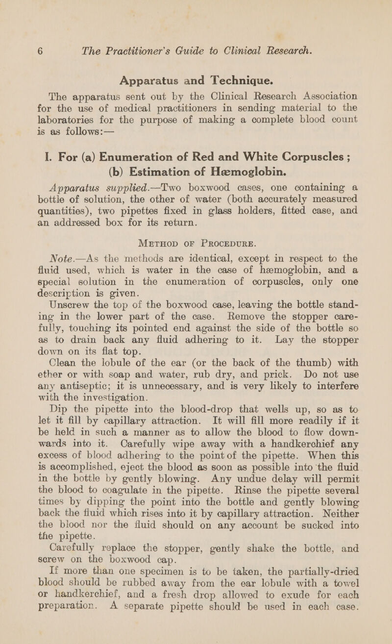 Apparatus and Technique. The apparatus sent out by the Clinical Research Association for the use of medical practitioners in sending material to the laboratories for the purpose of making a complete blood count is as follows:— I. For (a) Enumeration of Red and White Corpuscles ; (b) Estimation of Haemoglobin. Apparatus supplied.—Two boxwood cases, one containing a bottle of solution, the other of water (both accurately measured quantities), two pipettes fixed in glass holders, fitted case, and an addressed box for its return. METHOD OF PROCEDURE. Note.—As the methods are identical, except in respect to the fluid used, which is water in the case of hemoglobin, and a special solution in the enumeration of corpuscles, only one description is given. Unscrew the top of the boxwood case, leaving the bottle stand- ing in the lower part of the case. Remove the stopper care- fully, touching its pointed end against the side of the bottle so as to drain back any fluid adhering to it. Lay the stopper down on its flat top. Clean the lobule of the ear (or the back of the thumb) with ether or with soap and water, rub dry, and prick. Do not use any antiseptic; it is unnecessary, and is very likely to interfere with the investigation. Dip the pipette into the blood-drop that wells up, so as to let it fill by capillary attraction. It will fill more readily if it be held in such a manner as to allow the blood to flow down- wards into it. Carefully wipe away with a handkerchief any excess of blood adhering to the point of the pipette. When this is accomplished, eject the blood as soon as possible into ‘the fluid in the bottle by gently blowing. Any undue delay will permit the blood to coagulate in the pipette. Rinse the pipette several times by dipping the point into the bottle and gently blowing back the fiuid which rises into it by capillary attraction. Neither the blood nor the fluid should on any account be sucked into the pipette. Carefully replace the stopper, gently shake the bottle, and screw on the boxwood cap. If more than one specimen is to be taken, the partially-dried blood should be rubbed away from the ear lobule with a towel or handkerchief, and a fresh drop allowed to exude for each preparation. A separate pipette should be used in each case.