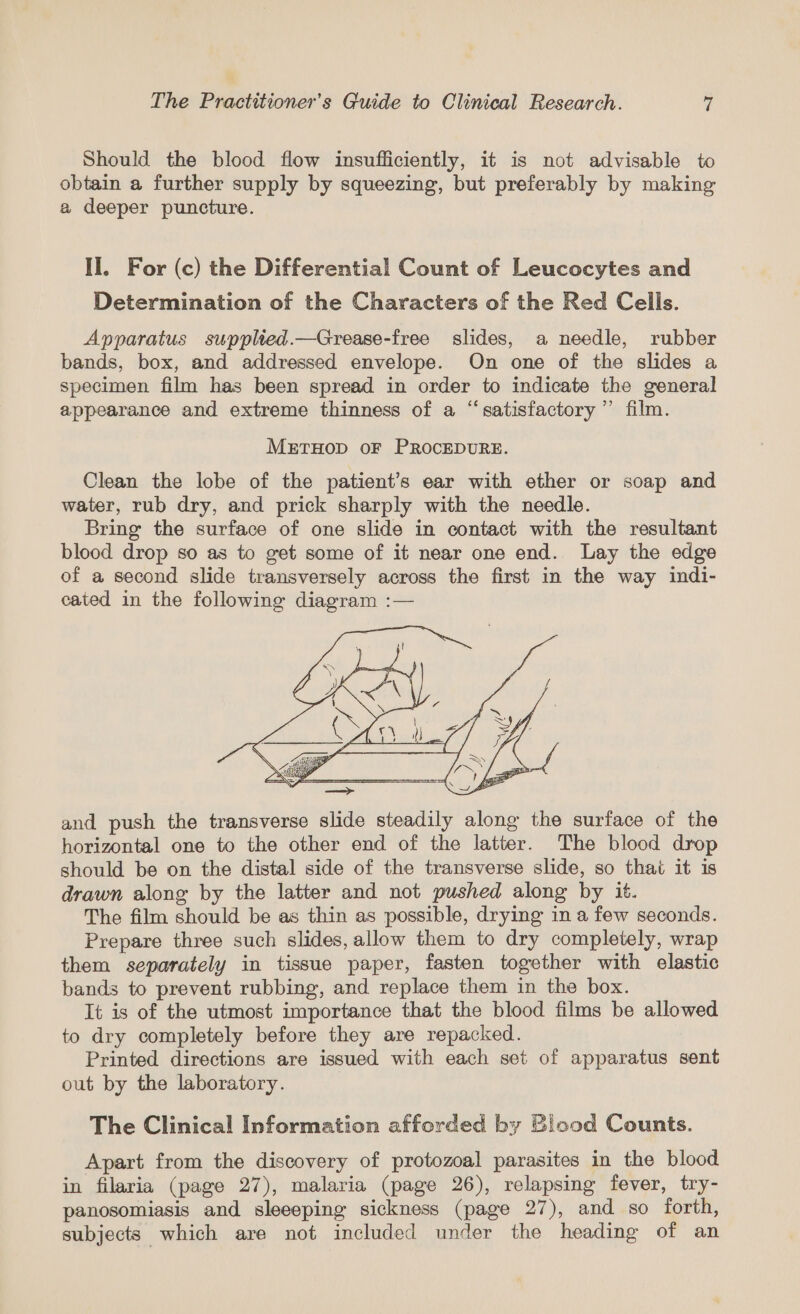 Should the blood flow insufficiently, it is not advisable to obtain a further supply by squeezing, but preferably by making a deeper puncture. II. For (c) the Differential Count of Leucocytes and Determination of the Characters of the Red Cells. Apparatus supplied.—Grease-free slides, a needle, rubber bands, box, and addressed envelope. On one of the slides a specimen film has been spread in order to indicate the general appearance and extreme thinness of a “‘satisfactory ”’ film. METHOD OF PROCEDURE. Clean the lobe of the patient’s ear with ether or soap and water, rub dry, and prick sharply with the needle. Bring the surface of one slide in contact with the resultant blood drop so as to get some of it near one end. Lay the edge of a second slide transversely across the first in the way indi- cated in the following diagram :— and push the transverse slide steadily along the surface of the horizontal one to the other end of the latter. The blood drop should be on the distal side of the transverse slide, so thai it is drawn along by the latter and not pushed along by it. The film should be as thin as possible, drying in a few seconds. Prepare three such slides, allow them to dry completely, wrap them separately in tissue paper, fasten together with elastic bands to prevent rubbing, and replace them in the box. It is of the utmost importance that the blood films be allowed to dry completely before they are repacked. Printed directions are issued with each set of apparatus sent out by the laboratory. The Clinical Information afforded by Blood Counts. Apart from the discovery of protozoal parasites in the blood in filaria (page 27), malaria (page 26), relapsing fever, try- panosomiasis and sleeeping sickness (page 27), and so forth, subjects which are not included under the heading of an