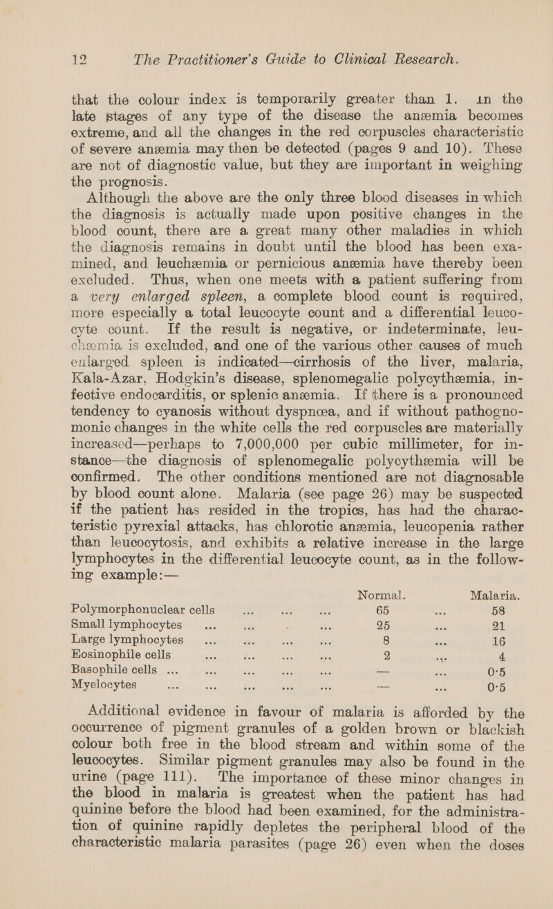 that the colour index is temporarily greater than 1. .n the late stages of any type of the disease the anemia becomes extreme, and all the changes in the red corpuscles characteristic of severe anemia may then be detected (pages 9 and 10). These are not of diagnostic value, but they are important in weighing the prognosis. Although the above are the only three blood diseases in which the diagnosis is actually made upon positive changes in the blood count, there are a great many other maladies in which the diagnosis remains in doubt until the blood has been exa- mined, and leuchemia or pernicious anemia have thereby been excluded. Thus, when one meets with a patient suffering from a very enlarged spleen, a complete blood count is required, more especially a total leucocyte count and a differential leuco- cyte count. If the result is negative, or indeterminate, leu- cheemia is excluded, and one of the various other causes of much enlarged spleen is indicated—cirrhosis of the liver, malaria, Kala-Azar, Hodgkin’s disease, splenomegalic polycythemia, in- fective endocarditis, or splenic anemia. If there is a pronounced tendency to cyanosis without dyspneea, and if without pathogno- monic changes in the white cells the red corpuscles are materially increased—perhaps to 7,000,000 per cubic millimeter, for in- stance—the diagnosis of splenomegalic polycythemia will be confirmed. The other conditions mentioned are not diagnosable by blood count alone. Malaria (see page 26) may be suspected if the patient has resided in the tropics, has had the charac- teristic pyrexial attacks, has chlorotic anzemia, leucopenia rather than leucocytosis, and exhibits a relative increase in the large lymphocytes in the differential leucocyte count, as in the follow- ing example:— Normal. Malaria. Polymorphonuclear cells ay se ons 65 one 58 Small lymphocytes ... at Sete 25 eid 21 Large lymphocytes _... wu wat ae 8 Baie 16 EKosinophile cells sins fie ces — 2 vite 4 Basophile cells ... des ve sit a _ — 0°5 Myelocytes ae se ve asi ves — ane 0°5 Additional evidence in favour of malaria is afforded by the occurrence of pigment granules of a golden brown or blackish colour both free in the blood stream and within some of the leucocytes. Similar pigment granules may also be found in the urine (page 111). The importance of these minor changes in the blood in malaria is greatest when the patient has had quinine before the blood had been examined, for the administra- tion of quinine rapidly depletes the peripheral blood of the characteristic malaria parasites (page 26) even when the doses