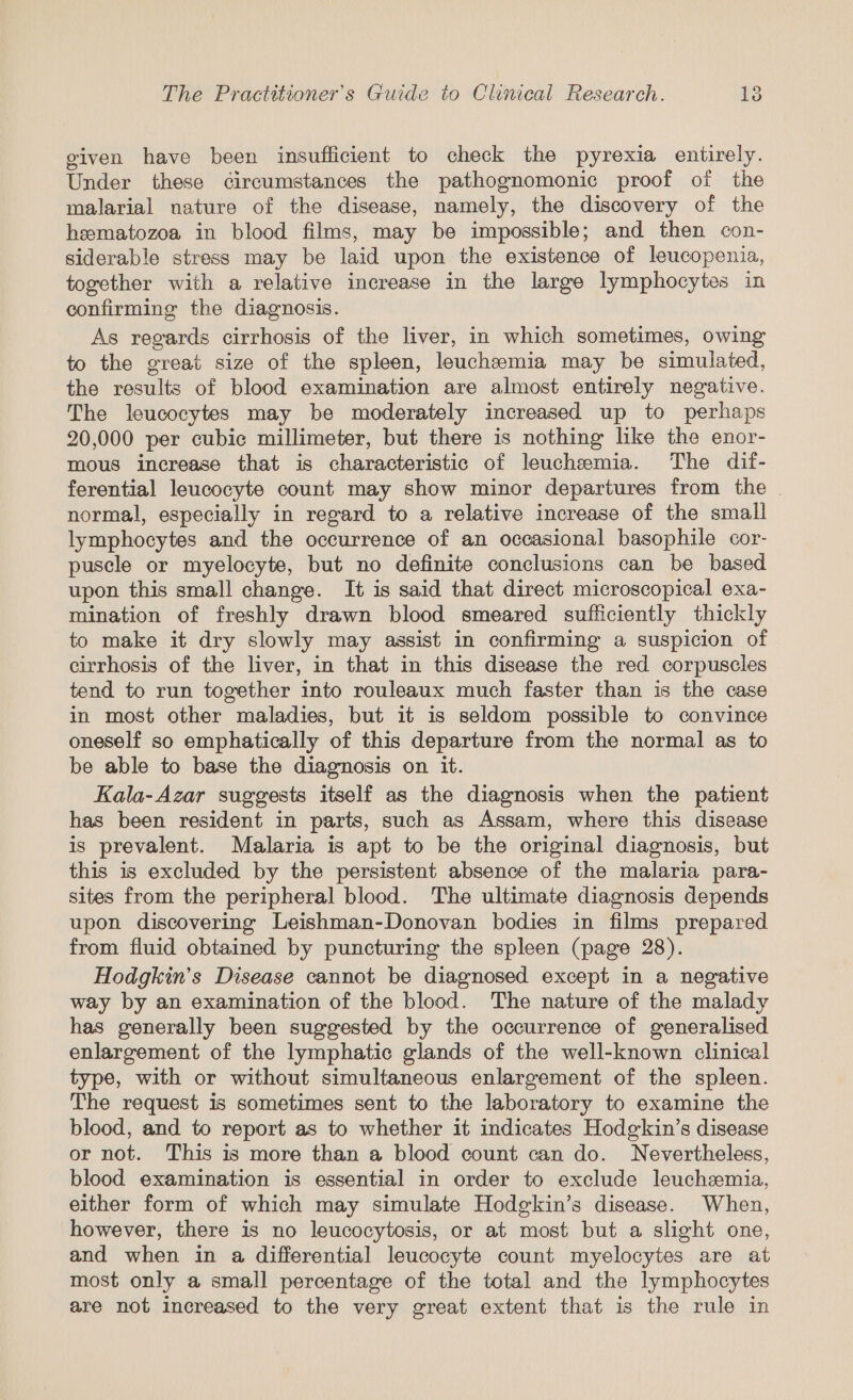 given have been insufficient to check the pyrexia entirely. Under these circumstances the pathognomonic proof of the malarial nature of the disease, namely, the discovery of the hematozoa in blood films, may be impossible; and then con- siderable stress may be laid upon the existence of leucopenia, together with a relative increase in the large lymphocytes in confirming the diagnosis. As regards cirrhosis of the liver, in which sometimes, owing to the great size of the spleen, leuchemia may be simulated, the results of blood examination are almost entirely negative. The leucocytes may be moderately increased up to perhaps 20,000 per cubic millimeter, but there is nothing like the enor- mous increase that is characteristic of leuchemia. The dif- ferential leucocyte count may show minor departures from the . normal, especially in regard to a relative increase of the small lymphocytes and the occurrence of an occasional basophile cor- puscle or myelocyte, but no definite conclusions can be based upon this small change. It is said that direct microscopical exa- mination of freshly drawn blood smeared sufficiently thickly to make it dry slowly may assist in confirming a suspicion of cirrhosis of the liver, in that in this disease the red corpuscles tend to run together into rouleaux much faster than is the case in most other maladies, but it is seldom possible to convince oneself so emphatically of this departure from the normal as to be able to base the diagnosis on it. Kala-Azar suggests itself as the diagnosis when the patient has been resident in parts, such as Assam, where this disease is prevalent. Malaria is apt to be the original diagnosis, but this is excluded by the persistent absence of the malaria para- sites from the peripheral blood. The ultimate diagnosis depends upon discovering Leishman-Donovan bodies in films prepared from fluid obtained by puncturing the spleen (page 28). Hodgkin's Disease cannot be diagnosed except in a negative way by an examination of the blood. The nature of the malady has generally been suggested by the occurrence of generalised enlargement of the lymphatic glands of the well-known clinical type, with or without simultaneous enlargement of the spleen. The request is sometimes sent to the laboratory to examine the blood, and to report as to whether it indicates Hodgkin’s disease or not. This is more than a blood count can do. Nevertheless, blood examination is essential in order to exclude leuchsmia, either form of which may simulate Hodgkin’s disease. When, however, there is no leucocytosis, or at most but a slight one, and when in a differential leucocyte count myelocytes are at most only a small percentage of the total and the lymphocytes are not increased to the very great extent that is the rule in