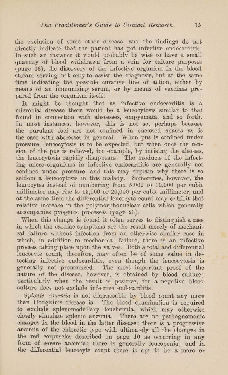 the exclusion of some other disease, and the findings do not directly indicate that the patient has got infective endocarditis. In such an instance it would probably be wise to have a small quantity of blood withdrawn from a vein for culture purposes (page 46), the discovery of the infective organism in the blood stream serving not only to assist the diagnosis, but at the same time indicating the possible curative line of action, either by means of an immunising serum, or by means of vaccines pre- pared from the organism itself. It might be thought that as infective endocarditis is a microbial disease there would be a leucocytosis similar to that found in connection with abscesses, empyemata, and so forth. In most instances, however, this is not so, perhaps because the purulent foci are not confined in enclosed spaces as is the case with abscesses in general. When pus is confined under pressure, leucocytosis is to be expected, but when once the ten- sion of the pus is relieved, for example, by incising the abscess, the leucocytosis rapidly disappears. The products of the infect- ing micro-organisms in infective endocarditis are generally not confined under pressure, and this may explain why there is so seldom a leucocytosis in this malady. Sometimes, however, the leucocytes instead of numbering from 5,000 to 10,000 per cubic millimeter may rise to 15,000 or 20,000 per cubic millimeter, and at the same time the differential leucocyte count may exhibit that relative increase in the polymorphonuclear cells which generally accompanies pyogenic processes (page 23). When this change is found it often serves to distinguish a case in which the cardiac symptoms are the result merely of mechani- cal failure without infection from an otherwise similar case in which, in addition to mechanical failure, there is an infective process taking’ place upon the valves. Both a total and differential leucocyte count, therefore, may often be of some value in de- tecting infective endocarditis, even though the leucocytosis is generally not pronounced. The most important proof of the nature of the disease, however, is obtained by blood culture; particularly when the result is positive, for a negative blood culture does not exclude infective endocarditis. Splenic Anemia is not diagnosable by blood count any more than Hodgkin’s disease is. The blood examination is required to exclude splenomedullary leuchemia, which may otherwise closely simulate splenic anemia. There are no pathognomonic changes in the blood in the latter disease; there is a progressive anzemia of the chlorotic type with ultimately all the changes in the red corpuscles described on page 10 as occurring in any form of severe anemia; there is generally leucopenia; and in the differential leucocyte count there is apt to be a more or