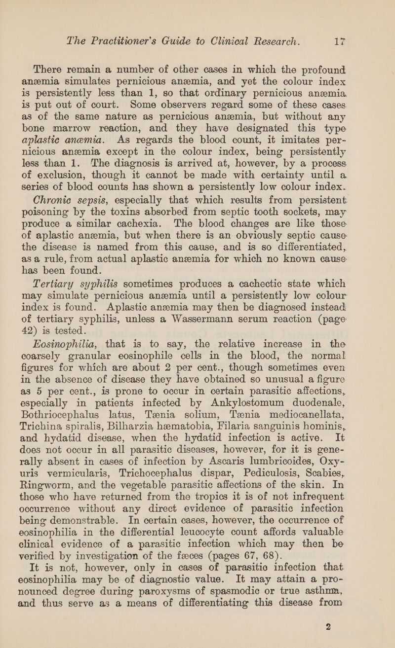 There remain a number of other cases in which the profound anemia simulates pernicious anemia, and yet the colour index is persistently less than 1, so that ordinary pernicious anemia is put out of court. Some observers regard some of these cases. as of the same nature as pernicious anemia, but without any bone marrow reaction, and they have designated this type aplastic anemia. As regards the blood count, it imitates per- nicious anemia except in the colour index, being persistently less than 1. ‘The diagnosis is arrived at, however, by a process of exclusion, though it cannot be made with certainty until a series of blood counts has shown a persistently low colour index. Chronic sepsis, especially that which results from persistent poisoning by the toxins absorbed from septic tooth sockets, may produce a similar cachexia. The blood changes are like those of aplastic anemia, but when there is an obviously septic cause the disease is named from this cause, and is so differentiated, asa rule, from actual aplastic aneemia for which no known cause: has been found. Tertiary syphilis sometimes produces a cachectic state which may simulate pernicious anzmia until a persistently low colour index is found. Aplastic anemia may then be diagnosed instead of tertiary syphilis, unless a Wassermann serum reaction (page: 42) is tested. Eosinophilia, that is to say, the relative increase in the coarsely granular eosinophile cells in the blood, the normal figures for which are about 2 per cent., though sometimes even in the absence of disease they have obtained so unusual a figure as 5 per cent., is prone to occur in certain parasitic affections, especially in patients infected by Ankylostomum duodenale, Bothriocephalus latus, Teenia solium, Tsenia mediocanellata, Trichina spiralis, Bilharzia hematobia, Filaria sanguinis hominis, and hydatid disease, when the hydatid infection is active. It does not occur in all parasitic diseases, however, for it is gene- rally absent in cases of infection by Ascaris lumbricoides, Oxy- uris vermicularis, Trichocephalus dispar, Pediculosis, Scabies, Ringworm, and the vegetable parasitic affections of the skin. In those who have returned from the tropics it is of not infrequent occurrence without any direct evidence of parasitic infection being demonstrable. In certain cases, however, the occurrence of eosinophilia in the differential leucocyte count affords valuable clinical evidence of a parasitic infection which may then be verified by investigation of the faeces (pages 67, 68). It is not, however, only in cases of parasitic infection that. eosinophilia may be of diagnostic value. It may attain a pro- nounced degree during paroxysms of spasmodic or true asthma, and thus serve as a means of differentiating this disease from
