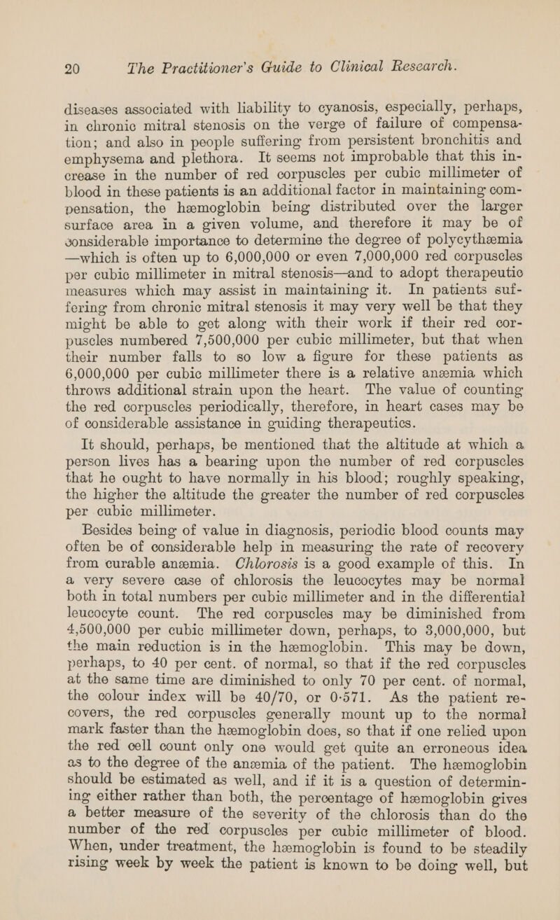 diseases associated with liability to cyanosis, especially, perhaps, in chronic mitral stenosis on the verge of failure of compensa- tion; and also in people suffering from persistent bronchitis and emphysema and plethora. It seems not improbable that this in- crease in the number of red corpuscles per cubic millimeter of blood in these patients is an additional factor in maintaining com- pensation, the hemoglobin being distributed over the larger surface area in a given volume, and therefore it may be of sonsiderable importance to determine the degree of polycythemia —which is often up to 6,000,000 or even 7,000,000 red corpuscles per cubic millimeter in mitral stenosis—and to adopt therapeutic measures which may assist in maintaining it. In patients suf- fering from chronic mitral stenosis it may very well be that they might be able to get along with their work if their red cor- puscles numbered 7,500,000 per cubic millimeter, but that when their number falls to so low a figure for these patients as 6,000,000 per cubic millimeter there is a relative anemia which throws additional strain upon the heart. The value of counting the red corpuscles periodically, therefore, in heart cases may be of considerable assistance in guiding therapeutics. It should, perhaps, be mentioned that the altitude at which a person lives has a bearing upon the number of red corpuscles that he ought to have normally in his blood; roughly speaking, the higher the altitude the greater the number of red corpuscles per cubic millimeter. Besides being of value in diagnosis, periodic blood counts may often be of considerable help in measuring the rate of recovery from curable anemia. Chlorosis is a good example of this. In a very severe case of chlorosis the leucocytes may be normal both in total numbers per cubic millimeter and in the differential leucocyte count. The red corpuscles may be diminished from 4,500,000 per cubic millimeter down, perhaps, to 3,000,000, but the main reduction is in the hemoglobin. This may be down, perhaps, to 40 per cent. of normal, so that if the red corpuscles at the same time are diminished to only 70 per cent. of normal, the colour index will be 40/70, or 0-571. As the patient re- covers, the red corpuscles generally mount up to the normal mark faster than the hemoglobin does, so that if one relied upon the red cell count only one would get quite an erroneous idea as to the degree of the anzmia of the patient. The hemoglobin should be estimated as well, and if it is a question of determin- ing either rather than both, the percentage of hemoglobin gives a better measure of the severity of the chlorosis than do the number of the red corpuscles per cubic millimeter of blood. When, under treatment, the hemoglobin is found to be steadily rising week by week the patient is known to be doing well, but