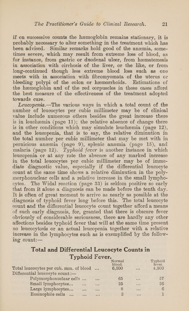 if on successive counts the hemoglobin remains stationary, it is probably necessary to alter something in the treatment which has been advised. Similar remarks hold good of the anzmia, some- times severe, which may result from extreme loss of blood, as for instance, from gastric or duodenal ulcer, from hematemesis in association with cirrhosis of the liver, or the like, or from long-continued though less extreme blood loss such as one meets with in association with fibromyomata of the uterus or bleeding polypi of the colon or hemorrhoids. LEstimations of the hemoglobin and of the red corpuscles in these cases afford the best measure of the effectiveness of the treatment adopted towards cure. Leucopenia.—The various ways in which a total count of the number of leucocytes per cubic millimeter may be of clinical value include numerous others besides the great increase there is in leuchemia (page 11); the relative absence of change there is in other conditions which may simulate leuchemia (page 12), and the leucopenia, that is to say, the relative diminution in the total number per cubic millimeter that may be met with in pernicious ansmia (page 9), splenic anzmia (page 15), and malaria (page 12). Typhoid fever is another instance in which leucopenia or at any rate the absence of any marked increase in the total leucocytes per cubic millimeter may be of imme- diate diagnostic value, especially if the differential leucocyte count at the same time shows a relative diminution in the poly- morphonuclear cells and a relative increase in the small lympho- cytes. The Widal reaction (page 33) is seldom positive so early that from it alone a diagnosis can be made before the tenth day. It is often of great moment to arrive as nearly as possible at the diagnosis of typhoid fever long before this. The total leucocyte count and the differential leucocyte count together afford a means of such early diagnosis, for, granted that there is obscure fever obviously of considerable seriousness, there are hardly any other affections besides typhoid fever that will at the same time present no leucocytosis or an actual leucopenia together with a relative increase in the lymphocytes such as is exemplified by the follow- ing count:— Total and Differential Leucocyte Counts in Typhoid Fever. Normal Typhoid blood. fever. Total leucocytes per cub. mm. of blood ... 6,500 vet 4,500 Differential leucocyte count :— Polymorphonuclear cells ... os 65 san 57 Small lymphocytes... ies bie 25 ax 36 Large lymphocytes... $34 ba 8 Ay 6 Eosinophile cells... ie et 2 vas 1