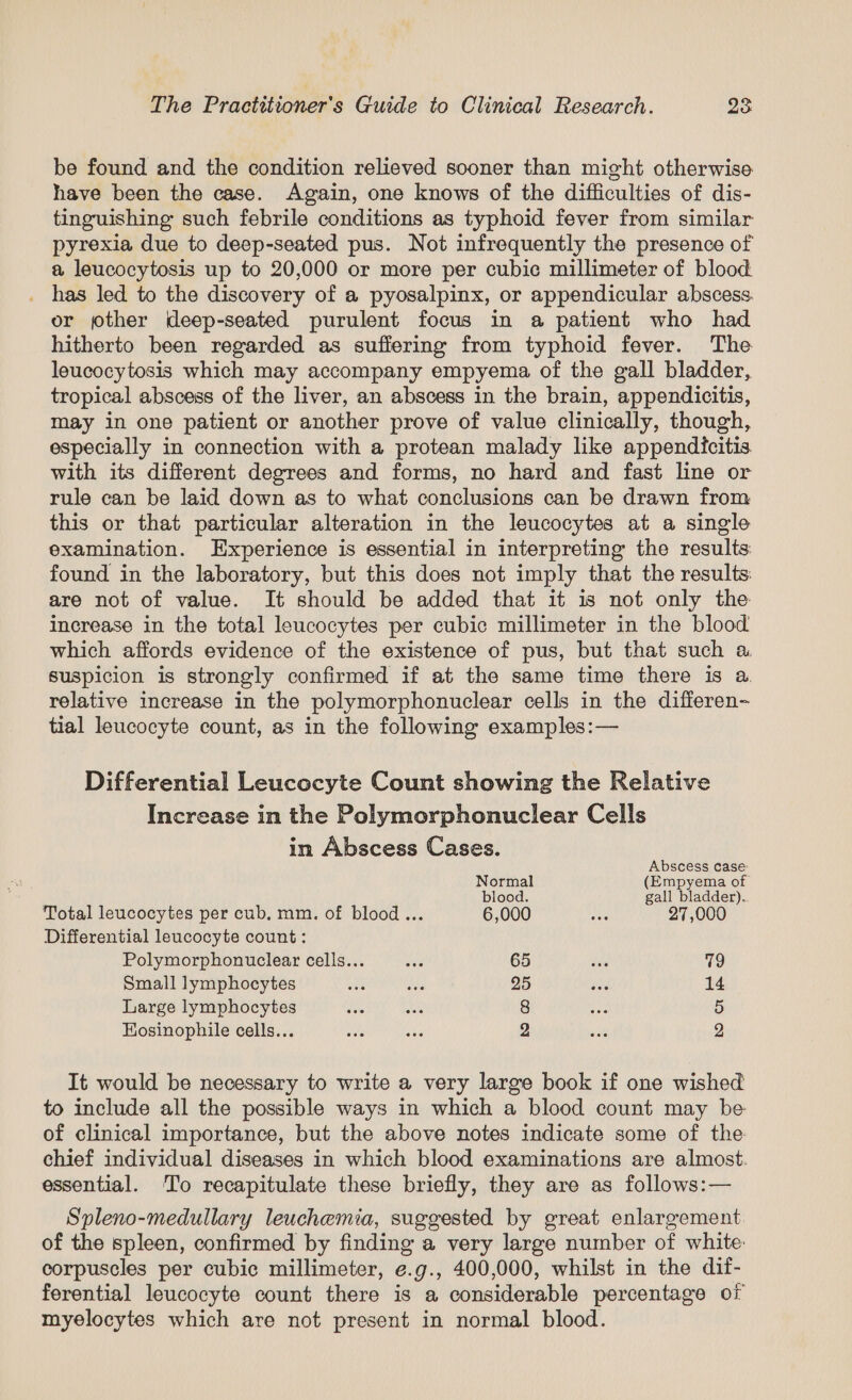 be found and the condition relieved sooner than might otherwise have been the case. Again, one knows of the difficulties of dis- tinguishine such febrile conditions as typhoid fever from similar pyrexia due to deep-seated pus. Not infrequently the presence of a leucocytosis up to 20,000 or more per cubic millimeter of blood _ has led to the discovery of a pyosalpinx, or appendicular abscess. or other deep-seated purulent focus in a patient who had hitherto been regarded as suffering from typhoid fever. The leucocytosis which may accompany empyema of the gall bladder, tropical abscess of the liver, an abscess in the brain, appendicitis, may in one patient or another prove of value clinically, though, especially in connection with a protean malady like appendicitis with its different degrees and forms, no hard and fast line or rule can be laid down as to what conclusions can be drawn from this or that particular alteration in the leucocytes at a single examination. Experience is essential in interpreting the results found in the laboratory, but this does not imply that the results: are not of value. It should be added that it is not only the increase in the total leucocytes per cubic millimeter in the blood which affords evidence of the existence of pus, but that such a suspicion is strongly confirmed if at the same time there is a relative increase in the polymorphonuclear cells in the differen- tial leucocyte count, as in the following examples:— Differential Leucocyte Count showing the Relative Increase in the Polymorphonuclear Cells in Abscess Cases. Abscess case: Normal (Empyema of blood. gall bladder). Total leucocytes per cub. mm. of blood... 6,000 ae 27,000 Differential leucocyte count : Polymorphonuclear cells... baa 65 sive 79 Small lymphocytes waa aids 25 ig 14 Large lymphocytes be shal 8 sae 5 Eosinophile cells... was aks 2 aah 2 It would be necessary to write a very large book if one wished to include all the possible ways in which a blood count may be: of clinical importance, but the above notes indicate some of the chief individual diseases in which blood examinations are almost. essential. To recapitulate these briefly, they are as follows:— Spleno-medullary leuchemia, suggested by great enlargement of the spleen, confirmed by finding a very large number of white: corpuscles per cubic millimeter, e.g., 400,000, whilst in the dif- ferential leucocyte count there is a considerable percentage of myelocytes which are not present in normal blood.