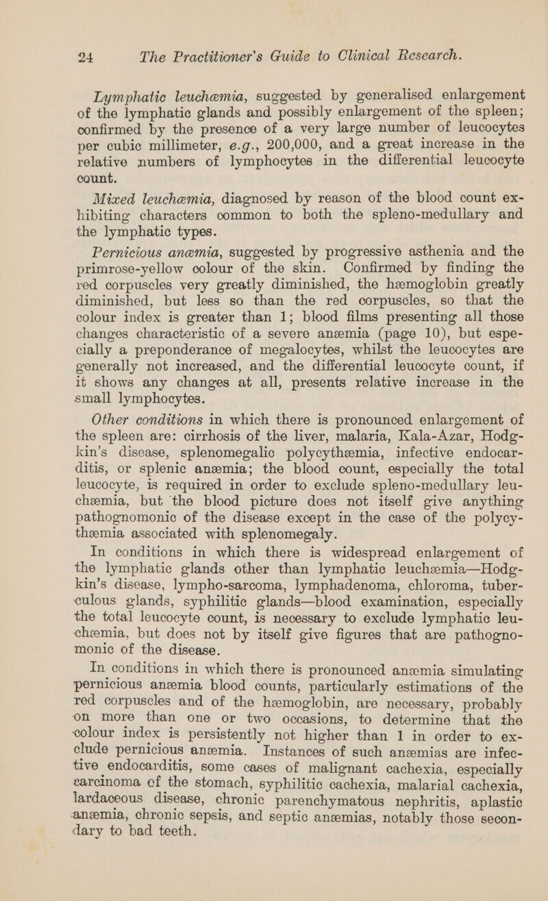 Lymphatic leuchemia, suggested by generalised enlargement of the lymphatic glands and possibly enlargement of the spleen; confirmed by the presence of a very large number of leucocytes per cubic millimeter, e.g., 200,000, and a great increase in the relative numbers of lymphocytes in the differential leucocyte count. Mixed leuchemia, diagnosed by reason of the blood count ex- hibiting characters common to both the spleno-medullary and the lymphatic types. Pernicious anemia, suggested by progressive asthenia and the primrose-yellow colour of the skin. Confirmed by finding the red corpuscles very greatly diminished, the hemoglobin greatly diminished, but less so than the red corpuscles, so that the colour index is greater than 1; blood films presenting all those changes characteristic of a severe anemia (page 10), but espe- clally a preponderance of megalocytes, whilst the leucocytes are generally not increased, and the differential leucocyte count, if it shows any changes at all, presents relative increase in the small lymphocytes. Other conditions in which there is pronounced enlargement of the spleen are: cirrhosis of the liver, malaria, Kala-Azar, Hodg- kin’s disease, splenomegalic polycythemia, infective endocar- ditis, or splenic anzemia; the blood count, especially the total leucocyte, is required in order to exclude spleno-medullary leu- chemia, but the blood picture does not itself give anything pathognomonic of the disease except in the case of the polycy- themia associated with splenomegaly. In conditions in which there is widespread enlargement of the lymphatic glands other than lymphatic leuchemia—Hodg- kin’s disease, lympho-sarcoma, lymphadenoma, chloroma, tuber- culous glands, syphilitic glands—blood examination, especially the total leucocyte count, is necessary to exclude lymphatic leu- chemia, but does not by itself give figures that are pathogno- monic of the disease. | In conditions in which there is pronounced anemia simulating pernicious anemia blood counts, particularly estimations of the red corpuscles and of the hemoglobin, are necessary, probably on more than one or two occasions, to determine that the colour index is persistently not higher than 1 in order to ex- clude pernicious anemia. Instances of such anzmias are infec- tive endocarditis, some cases of malignant cachexia, especially varcinoma cf the stomach, syphilitic cachexia, malarial cachexia, lardaceous disease, chronic parenchymatous nephritis, aplastic anemia, chronic sepsis, and septic anzemias, notably those secon- dary to bad teeth.