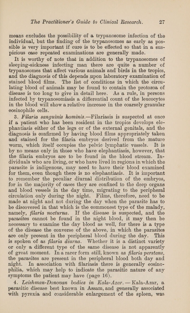 means excludes the possibility of a trypanosome infection of the individual, but the finding of the trypanosomes as early as pos- sible is very important if cure is to be effected so that in a sus- picious case repeated examinations are generally made. It is worthy of note that in addition to the trypanosomes of sleeping-sickness infecting man there are quite a number of trypanosomes that affect various animals and birds in the tropics, and the diagnosis of this depends upon laboratory examination of stained blood films. The list of conditions in which the circu- lating blood of animals may be found to contain the protozoa of disease is too long to give in detail here. As a rule, in persons infected by trypanosomiasis a differential count of the leucocytes in the blood will show a relative increase in the coarsely granular eosinophile cells. 3. Filaria sanguinis hominis.—Filariasis is suspected at once if a patient who has been resident in the tropics develops ele- phantiasis either of the legs or of the external genitals, and the diagnosis is confirmed by having blood films appropriately taken and stained for the filaria embryos derived from the mature worm, which itself occupies the pelvic lymphatic vessels. It is by no means only in those who have elephantiasis, however, that the filaria embryos are to be found in the blood stream. In- dividuals who are living, or who have lived in regions in which the parasite is indigenous, may need to have their blood examined for them, even though there is no elephantiasis. It is important to remember the peculiar diurnal distribution of the embryos, for in the majority of cases they are confined to the deep organs and blood vessels in the day time, migrating to the peripheral circulation only during the night. Films, therefore, need to be made at night and not during the day when the parasite has to be discovered in that which is the commonest type of the malady, namely, filaria nocturna. If the disease is suspected, and the parasites cannot be found in the night blood, it may then be necessary to examine the day blood as well, for there is a type of the disease the converse of the above, in which the parasites are only present in the peripheral blood during the day. This is spoken of as filaria diurna. Whether it is a distinct variety or only a different type of the same disease is not apparently of great moment. Ina rarer form still, known as filaria perstans, the parasites are present in the peripheral blood both day and night. In association with filariasis there is generally eosino- philia, which may help to indicate the parasitic nature of any symptoms the patient may have (page 16). 4. Leishman-Donovan bodies in Kala-Azar. — Kala-Azar, a parasitic disease best known in Assam,and generally associated with pyrexia and considerable enlargement of the spleen, was