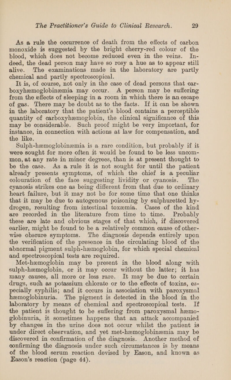 As a rule the occurrence of death from the effects of carbon monoxide is suggested by the bright cherry-red colour of the blood, which does not become reduced even in the veins. In- deed, the dead person may have so rosy a hue as to appear still alive. The examinations made in the laboratory are partly chemical and partly spectroscopical. It is, of course, not only in the case of dead persons that car- boxyhemoglobinemia may occur. A person may be suffering from the effects of sleeping in a room in which there is an escape of gas. There may be doubt as to the facts. If it can be shown in the laboratory that the patient’s blood contains a perceptible quantity of carboxyhemoglobin, the clinical significance of this may be considerable. Such proof might be very important, for instance, in connection with actions at law for compensation, and the like. Sulph-hzemoglobinemia is a rare condition, but probably if it were sought for more often it would be found to be less uncom- mon, at any rate in minor degrees, than is at present thought to be the case. As a rule it is not sought for until the patient already presents symptoms, of which the chief is a peculiar colouration of the face suggesting lividity or cyanosis. The cyanosis strikes one as being different from that due to ordinary heart failure, but it may not be for some time that one thinks that it may be due to autogenous poisoning by sulphuretted hy- drogen, resulting from intestinal toxemia. Cases of the kind are recorded in the literature from time to time. Probably these are late and obvious stages of that which, if discovered earlier, might be found to be a relatively common cause of other- wise obscure symptoms. The diagnosis depends entirely upon the verification of the presence in the circulating blood of the abnormal pigment sulph-hemoglobin, for which special chemical and spectroscopical tests are required. Met-hemoglobin may be present in the blood along with sulph-hemoglobin, or it may occur without the latter; it has many causes, all more or less rare. It may be due to certain drugs, such as potassium chlorate or to the effects of toxins, es- pecially syphilis; and it occurs in association with paroxysmal hemoglobinuria. The pigment is detected in the blood in tho laboratory by means of chemical and spectroscopical tests. If the patient is thought to be suffering from paroxysmal hemo- globinuria, it sometimes happens that an attack accompanied by changes in the urine does not occur whilst the patient is under direct observation, and yet met-hzeemoglobinzeemia may be discovered in confirmation of the diagnosis. Another method of confirming the diagnosis under such circumstances is by means of the blood serum reaction devised by Eason, and known as Eason’s reaction (page 44).