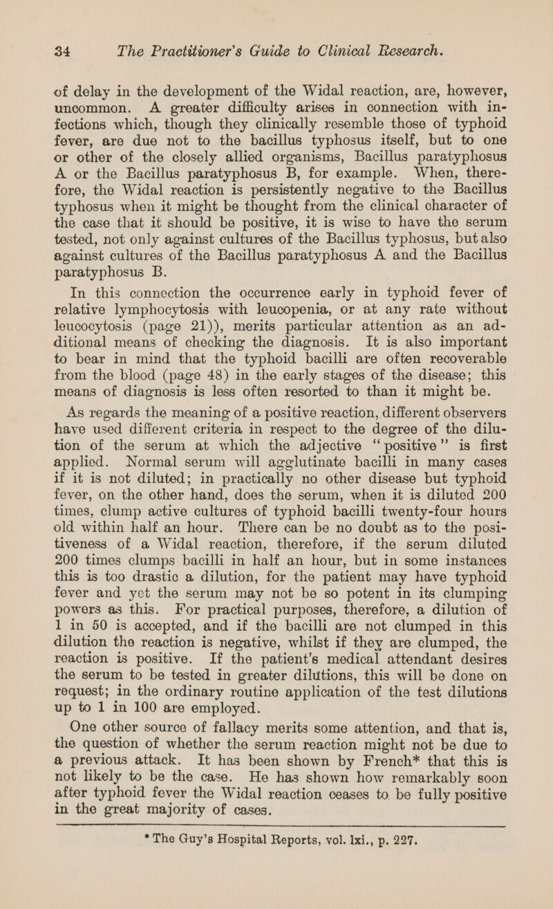 of delay in the development of the Widal reaction, are, however, uncommon. A greater difficulty arises in connection with in- fections which, though they clinically resemble those of typhoid fever, are due not to the bacillus typhosus itself, but to one or other of the closely allied organisms, Bacillus paratyphosus A or the Bacillus paratyphosus B, for example. When, there- fore, the Widal reaction is persistently negative to the Bacillus typhosus when it might be thought from the clinical character of the case that it should be positive, it is wise to have the serum tested, not only against cultures of the Bacillus typhosus, but also against cultures of the Bacillus paratyphosus A and the Bacillus paratyphosus B. In this connection the occurrence early in typhoid fever of relative lymphocytosis with leucopenia, or at any rate without leucocytosis (page 21)), merits particular attention as an ad- ditional means of checking the diagnosis. It is also important to bear in mind that the typhoid bacilli are often recoverable from the blood (page 48) in the early stages of the disease; this © means of diagnosis is less often resorted to than it might be. As regards the meaning of a positive reaction, different observers have used different criteria in respect to the degree of the dilu- tion of the serum at which the adjective “positive” is first applied. Normal serum will agglutinate bacilli in many cases if it is not diluted; in practically no other disease but typhoid fever, on the other hand, does the serum, when it is diluted 200 times, clump active cultures of typhoid bacilli twenty-four hours old within half an hour. There can be no doubt as to the posi- tiveness of a Widal reaction, therefore, if the serum diluted 200 times clumps bacilli in half an hour, but in some instances this is too drastic a dilution, for the patient may have typhoid fever and yet the serum may not be so potent in its clumping powers as this. For practical purposes, therefore, a dilution of 1 in 50 is accepted, and if the bacilli are not clumped in this dilution the reaction is negative, whilst if they are clumped, the reaction is positive. If the patient’s medical attendant desires the serum to be tested in greater dilutions, this will be done on request; in the ordinary routine application of the test dilutions up to 1 in 100 are employed. One other source of fallacy merits some attention, and that is, the question of whether the serum reaction might not be due to @ previous attack. It has been shown by French* that this is not likely to be the case. He has shown how remarkably soon after typhoid fever the Widal reaction ceases to. be fully positive in the great majority of cases. * The Guy’s Hospital Reports, vol. Ixi., p. 227.