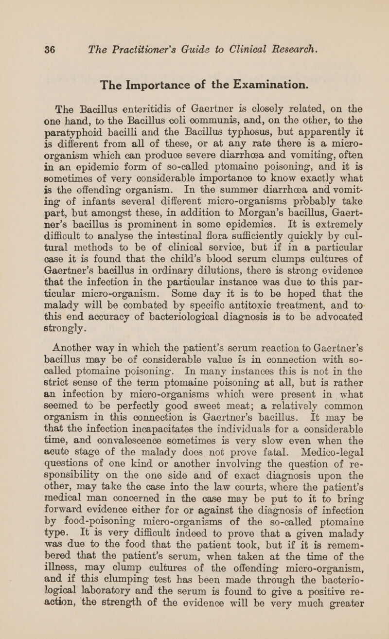 The Importance of the Examination. The Bacillus enteritidis of Gaertner is closely related, on the one hand, to the Bacillus coli communis, and, on the other, to the paratyphoid bacilli and the Bacillus typhosus, but apparently it is different from all of these, or at any rate there is a micro- organism which can produce severe diarrhea and vomiting, often in an epidemic form of so-called ptomaine poisoning, and it is sometimes of very considerable importance to know exactly what is the offending organism. In the summer diarrhea and vomit- ing of infants several different micro-organisms probably take part, but amongst these, in addition to Morgan’s bacillus, Gaert- ner’s bacillus is prominent in some epidemics. It is extremely difficult to analyse the intestinal flora sufficiently quickly by cul- tural methods to be of clinical service, but if in a particular case it is found that the child’s blood serum clumps cultures of Gaertner’s bacillus in ordinary dilutions, there is strong evidence that the infection in the particular instance was due to this par- ticular micro-organism. Some day it is to be hoped that the malady will be combated by specific antitoxic treatment, and to this end accuracy of bacteriological diagnosis is to be advocated strongly. Another way in which the patient’s serum reaction to Gaertner’s bacillus may be of considerable value is in connection with so- called ptomaine poisoning. In many instances this is not in the strict sense of the term ptomaine poisoning at all, but is rather an infection by micro-organisms which were present in what seemed to be perfectly good sweet meat; a relatively common organism in this connection is Gaertner’s bacillus. It may be that the infection incapacitates the individuals for a considerable time, and convalescence sometimes is very slow even when the acute stage of the malady does not prove fatal. Medico-legal questions of one kind or another involving the question of re- sponsibility on the one side and of exact diagnosis upon the other, may take the case into the law courts, where the patient’s medical man concerned in the case may be put to it to bring forward evidence either for or against the diagnosis of infection by food-poisoning micro-organisms of the so-called ptomaine type. It is very difficult indeed to prove that a given malady was due to the food that the patient took, but if it is remem- bered that the patient’s serum, when taken at the time of the illness, may clump cultures of the offending micro-organism, and if this clumping test has been made through the bacterio- logical laboratory and the serum is found to give a positive re- action, the strength of the evidence will be very much greater