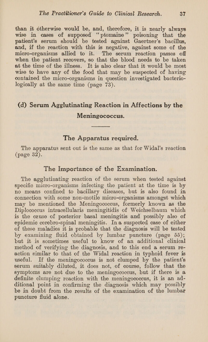 than it otherwise would be, and, therefore, it is nearly always wise in cases of supposed “‘ptomaine” poisoning that the patient’s serum should be tested against Gaertner’s bacillus, and, if the reaction with this is negative, against some of the micro-organisms allied to it. The serum reaction passes off when the patient recovers, so that the blood needs to be taken at the time of the illness. It is also clear that it would be most wise to have any of the food that may be suspected of having contained the micro-organisms in question investigated bacterio- logically at the same time (page 73). (d) Serum Agglutinating Reaction in Affections by the Meningococcus. The Apparatus required. The apparatus sent out is the same as that for Widal’s reaction (page 382). The Importance of the Examination. The agglutinating reaction of the serum when tested against specific micro-organisms infecting the patient at the time is by no means confined to bacillary diseases, but is also found in connection with some non-motile micro-organisms amongst which may be mentioned the Meningococcus, formerly known as the Diplococcus intracellularis meningitidis of Weichselbaum which is the cause of posterior basal meningitis and possibly also of epidemic cerebro-spinal meningitis. Ina suspected case of either of these maladies it is probable that the diagnosis will be tested by examining fluid obtained by lumbar puncture (page 55); but it is sometimes useful to know of an additional clinical method of verifying the diagnosis, and to this end a serum re- action similar to that of the Widal reaction in typhoid fever 1s useful. If the meningococcus is not clumped by the patient’s serum suitably diluted, it does not, of course, follow that the symptoms are not due to the meningococcus, but if there is a definite clumping reaction with the meningococcus, it is an ad- ditional point in confirming the diagnosis which may possibly be in doubt from the results of the examination of the lumbar puncture fluid alone.