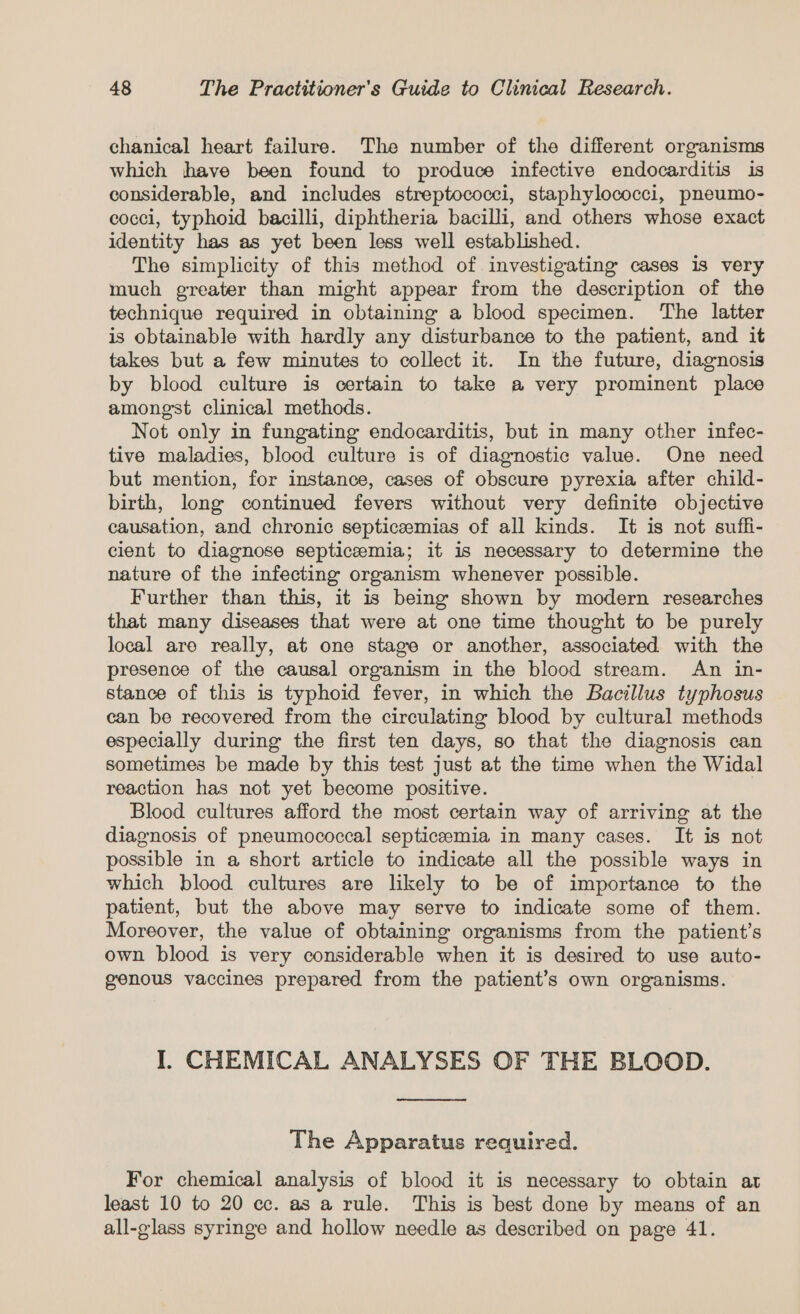 chanical heart failure. The number of the different organisms which have been found to produce infective endocarditis is considerable, and includes streptococci, staphylococci, pneumo- cocci, typhoid bacilli, diphtheria bacilli, and others whose exact identity has as yet been less well established. The simplicity of this method of investigating cases 1s very much greater than might appear from the description of the technique required in obtaining a blood specimen. ‘The latter is obtainable with hardly any disturbance to the patient, and it takes but a few minutes to collect it. In the future, diagnosis by blood culture is certain to take a very prominent place amongst clinical methods. Not only in fungating endocarditis, but in many other infec- tive maladies, blood culture is of diagnostic value. One need but mention, for instance, cases of obscure pyrexia after child- birth, long continued fevers without very definite objective causation, and chronic septiceemias of all kinds. It is not suffi- cient to diagnose septicaemia; it is necessary to determine the nature of the infecting organism whenever possible. Further than this, it is being shown by modern researches that many diseases that were at one time thought to be purely local are really, at one stage or another, associated with the presence of the causal organism in the blood stream. An in- stance of this is typhoid fever, in which the Bacillus typhosus can be recovered from the circulating blood by cultural methods especially during the first ten days, so that the diagnosis can sometimes be made by this test just at the time when the Widal reaction has not yet become positive. Blood cultures afford the most certain way of arriving at the diagnosis of pneumococcal septiceemia in many cases. It is not possible in a short article to indicate all the possible ways in which blood cultures are likely to be of importance to the patient, but the above may serve to indicate some of them. Moreover, the value of obtaining organisms from the patient’s own blood is very considerable when it is desired to use auto- genous vaccines prepared from the patient’s own organisms. I. CHEMICAL ANALYSES OF THE BLOOD. The Apparatus required. For chemical analysis of blood it is necessary to obtain at least 10 to 20 cc. as a rule. This is best done by means of an all-glass syringe and hollow needle as described on page 41.