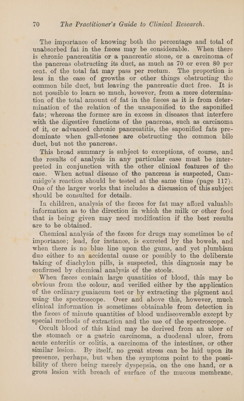 The importance of knowing both the percentage and total of unabsorbed fat in the feeces may be considerable. When there is chronic pancreatitis or a pancreatic stone, or a carcinoma of the pancreas obstructing its duct, as much as 70 or even 80 per cent. of the total fat may pass per rectum. The proportion is less in the case of growths or other things obstructing the common bile duct, but leaving the pancreatic duct free. It is not possible to learn so much, however, from a mere determina- tion of the total amount of fat in the feeces as it is from deter- mination of the relation of the unsaponified to the saponified fats; whereas the former are in excess in diseases that interfere with the digestive functions of the pancreas, such as carcinoma of it, or advanced chronic pancreatitis, the saponified fats pre- dominate when gall-stones are obstructing the common bile duct, but not the pancreas. This broad summary is subject to exceptions, of course, and the results of analysis in any particular case must be inter- preted in conjunction with the other clinical features of the case. When actual disease of the pancreas is suspected, Cam- midge’s reaction should be tested at the same time (page 117). One of the larger works that includes a discussion of this subject should be consulted for details. In children, analysis of the feeces for fat may afford valuable information as to the direction in which the milk or other food that is being given may need modification if the best results are to be obtained. Chemical analysis of the feeces for drugs may sometimes be of importance; lead, for instance, is excreted by the bowels, and when there is no blue line upon the gums, and yet plumbism due either to an accidental cause or possibly to the deliberate taking of diachylon pills, is suspected, this diagnosis may be confirmed by chemical analysis of the stools. When feeces contain large quantities of blood, this may be obvious from the colour, and verified either by the application of the ordinary guaiacum test or by extracting the pigment and using the spectroscope. Over and above this, however, much clinical information is sometimes obtainable from detection in the feeces of minute quantities of blood undiscoverable except by special methods of extraction and the use of the spectroscope. Occult blood of this kind may be derived from an ulcer of the stomach or a gastric carcinoma, a duodenal ulcer, from acute enteritis or colitis, a carcinoma of the intestines, or other similar lesion. By itself, no great stress can be laid upon its presence, perhaps, but when the symptoms point to the possi- bility of there being merely dyspepsia, on the one hand, or a gross lesion with breach of surface of the mucous membrane,