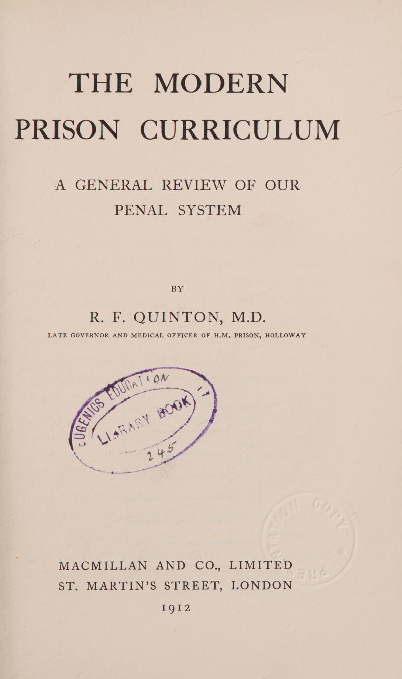 THE MODERN PRISON CURRICULUM A GENERAL REVIEW OF OUR PENAL SYSTEM BY Rub OU LNT ON, NLD. LATE GOVERNOR AND MEDICAL OFFICER OF H.M,. PRISON, HOLLOWAY MACMILLAN AND CO., LIMITED ST. MARTIN’S STREET, LONDON IgI2