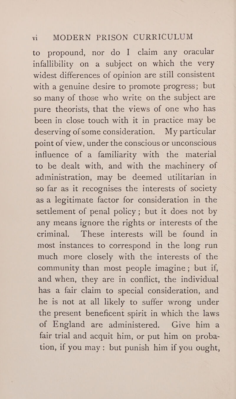 to propound, nor do | claim any oracular infallibility on a subject on which the very widest differences of opinion are still consistent with a genuine desire to promote progress; but so many of those who write on the subject are pure theorists, that the views of one who has been in close touch with it in practice may be deserving ofsome consideration. My particular point of view, under the conscious or unconscious influence of a familiarity with the material to be dealt with, and with the machinery of administration, may be deemed utilitarian in so far as it recognises the interests of society as a legitimate factor for consideration in the settlement of penal policy; but it does not by any means ignore the rights or interests of the criminal. These interests will be found in most instances to correspond in the long run much more closely with the interests of the community than most people imagine; but if, and when, they are in conflict, the individual has a fair claim to special consideration, and he is not at all likely to suffer wrong under the present beneficent spirit in which the laws of England are administered. Give him a fair trial and acquit him, or put him on proba- tion, if you may: but punish him if you ought,