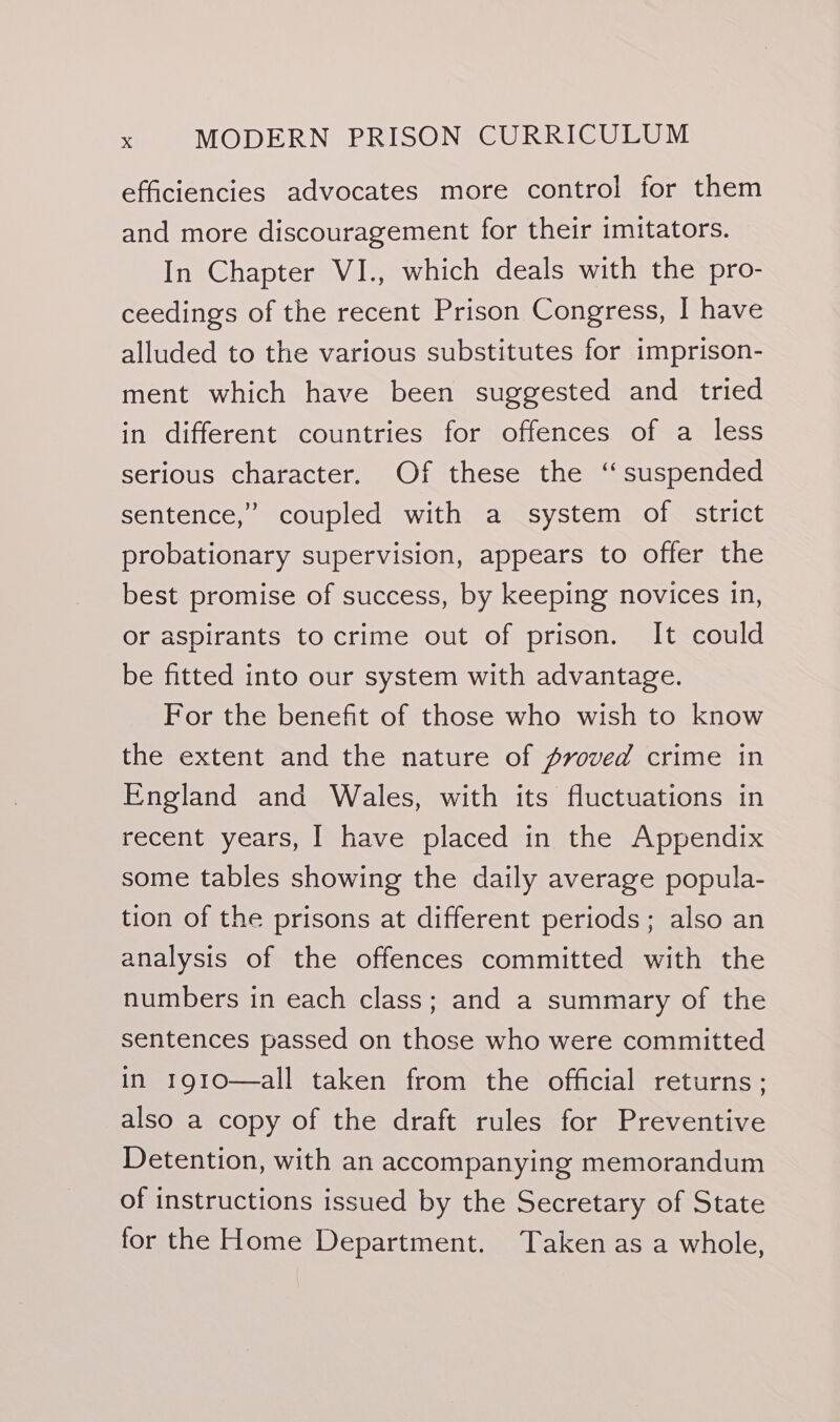 efficiencies advocates more control for them and more discouragement for their imitators. In Chapter VI., which deals with the pro- ceedings of the recent Prison Congress, I have alluded to the various substitutes for imprison- ment which have been suggested and tried in different countries for offences of a less serious character. Of these the ‘suspended sentence,” coupled with a system of strict probationary supervision, appears to offer the best promise of success, by keeping novices in, or aspirants to crime out of prison. It could be fitted into our system with advantage. For the benefit of those who wish to know the extent and the nature of pvoved crime in England and Wales, with its fluctuations in recent years, | have placed in the Appendix some tables showing the daily average popula- tion of the prisons at different periods; also an analysis of the offences committed with the numbers in each class; and a summary of the sentences passed on those who were committed in 1910—all taken from the official returns ; also a copy of the draft rules for Preventive Detention, with an accompanying memorandum of instructions issued by the Secretary of State for the Home Department. Taken as a whole,