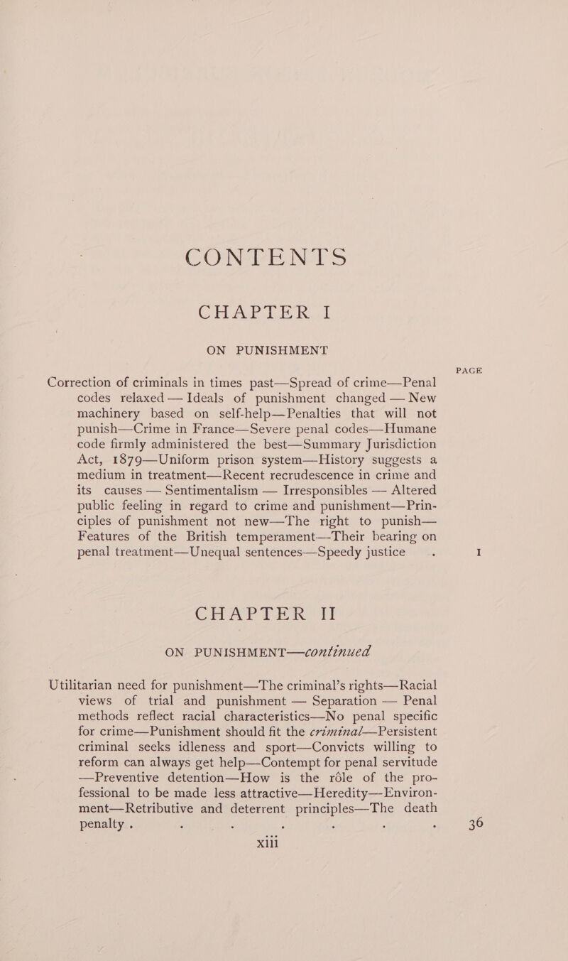 CONTENTS CHAP Lik. 1 ON PUNISHMENT PAGE Correction of criminals in times past—Spread of crime—Penal codes relaxed — Ideals of punishment changed — New machinery based on self-help—Penalties that will not punish—Crime in France—Severe penal codes—Humane code firmly administered the best—Summary Jurisdiction Act, 1879—Uniform prison system—History suggests a medium in treatment—Recent recrudescence in crime and its causes — Sentimentalism — Irresponsibles — Altered public feeling in regard to crime and punishment—Prin- ciples of punishment not new—The right to punish— Features of the British temperament—Their bearing on penal treatment—Unequal sentences—Speedy justice : I CHAPTER TI ON PUNISHMENT—continued Utilitarian need for punishment—The criminal’s rights—Racial views of trial and punishment — Separation — Penal methods reflect racial characteristics—No penal specific for crime—Punishment should fit the cvzmzzna/—Persistent criminal seeks idleness and sport—Convicts willing to reform can always get help—Contempt for penal servitude ——Preventive detention—How is the rdle of the pro- fessional to be made less attractive—Heredity— Environ- ment—Retributive and deterrent principles—The death penalty . é fn : : : é 36 xill