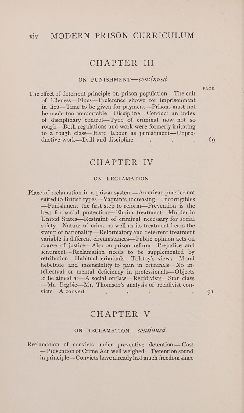 Costavie PPI JEL ON PUNISHMENT—continued of idleness—Fines—Preference shown for imprisonment in liea—Time to be given for payment—Prisons must not be made too comfortable—Discipline—Conduct an index of disciplinary control—Type of criminal now not so rough—Both regulations and work were formerly irritating to a rough class—Hard labour as punishment—Unpro- ductive work—-Drill and discipline GEA rete LN: ON RECLAMATION suited to British types—Vagrants increasing— Incorrigibles —Punishment the first step to reform—Prevention is the best for social protection—Elmira treatment—Murder in United States—Restraint of criminal necessary for social safety—Nature of crime as well as its treatment bears the stamp of nationality—Reformatory and deterrent treatment variable in different circumstances—Public opinion acts on course of justice—Also on prison reform—Prejudice and sentiment—Reclamation needs to be supplemented by retribution—Habitual criminals—Tolstoy’s views—Moral hebetude and insensibility to pain in criminals—No in- tellectual or mental deficiency in professionals—Objects to be aimed at—A social outlaw—Recidivists—Star class —Mr. Begbie—Mr. Thomson’s analysis of recidivist con- victs—A convert CORDA EPS A ON RECLAMATION—continued — Prevention of Crime Act well weighed — Detention sound in principle—Convicts have already had much freedom since PAGE 69 OI