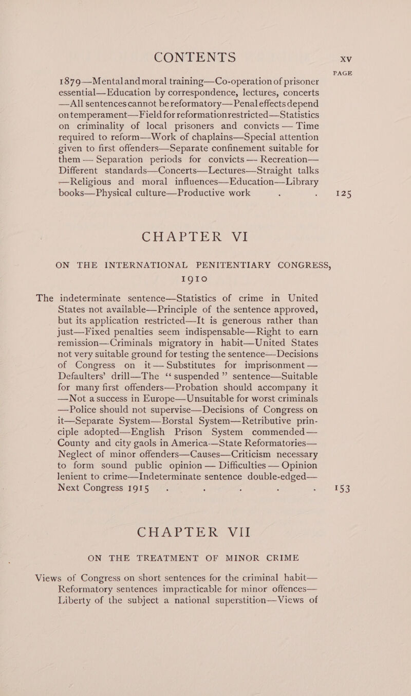 PAGE 1879—Mentaland moral training—Co-operation of prisoner essential—Education by correspondence, lectures, concerts —All sentences cannot be reformatory—Penaleffects depend ontemperament— Field for reformationrestricted—Statistics on criminality of local prisoners and convicts — Time required to reform—-Work of chaplains—Special attention - given to first offenders—Separate confinement suitable for them — Separation periods for convicts — Recreation— Different standards—Concerts—Lectures—Straight talks —Religious and moral influences—Education—Library books— Physical culture—Productive work ; thes CHAPTER “Va ON THE INTERNATIONAL PENITENTIARY CONGRESS, I91IoO The indeterminate sentence—Statistics of crime in United States not available—Principle of the sentence approved, but its application restricted—It is generous rather than just—Fixed penalties seem indispensable—Right to earn remission—Criminals migratory in habit—United States not very suitable ground for testing the sentence—Decisions of Congress on it— Substitutes for imprisonment — Defaulters’ drill—The ‘‘ suspended ” sentence—Suitable for many first offenders—Probation should accompany it —Not asuccess in Europe—Unsuitable for worst criminals —Police should not supervise—Decisions of Congress on it—Separate System—Borstal System—Retributive prin- ciple adopted—English Prison System commended — County and city gaols in America-—State Reformatories— Neglect of minor offenders—Causes—Criticism necessary to form sound public opinion — Difficulties — Opinion lenient to crime—Indeterminate sentence double-edged— Next Congress 1915. ; : ; ; 153 CHAPTER VII ON THE TREATMENT OF MINOR CRIME Views of Congress on short sentences for the criminal habit— Reformatory sentences impracticable for minor offences— Liberty of the subject a national superstition—Views of