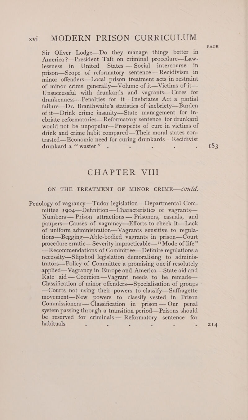 Sir Oliver Lodge—-Do they manage things better in America ?—President Taft on criminal procedure—Law- lessness in United States — Social intercourse in prison—Scope of reformatory sentence—Recidivism in minor offenders—Local prison treatment acts in restraint of minor crime generally—Volume of it—Victims of it— Unsuccessful with drunkards and vagrants—Cures for drunkenness-—Penalties for it—Inebriates Act a partial failure—Dr. Branihwaite’s statistics of inebriety-——-Burden of it—Drink crime insanity—-State management for in- ebriate reformatories—-Reformatory sentence for drunkard would not be unpopular— Prospects of cure in victims of drink and crime habit compared—Their moral states con- trasted—Economic need for curing drunkards—Recidivist drunkard a ‘‘ waster ” Cisbeir ib iaks OAGul ON THE TREATMENT OF MINOR CRIME—covdd. mittee 1904—Definition—Characteristics of vagrants— Numbers — Prison attractions — Prisoners, casuals, and paupers—Causes of vagrancy—Efforts to check it— Lack of uniform administration—Vagrants sensitive to regula- tions—Begging—Able-bodied vagrants in prison—Court procedure erratic—Severity impracticable—‘‘ Mode of life” —Recommendations of Committee—Definite regulations a necessity—Slipshod legislation demoralising to adminis- trators—Policy of Committee a promising one if resolutely applied—Vagrancy in Europe and America—State aid and Rate aid— Coercion—Vagrant needs to be remade— —Courts not using their powers to classify—Suffragette movement—New powers to classify vested in Prison Commissioners — Classification in prison— Our penal system passing through a transition period— Prisons should be reserved for criminals-—— Reformatory sentence for habituals ° : : PAGE 214