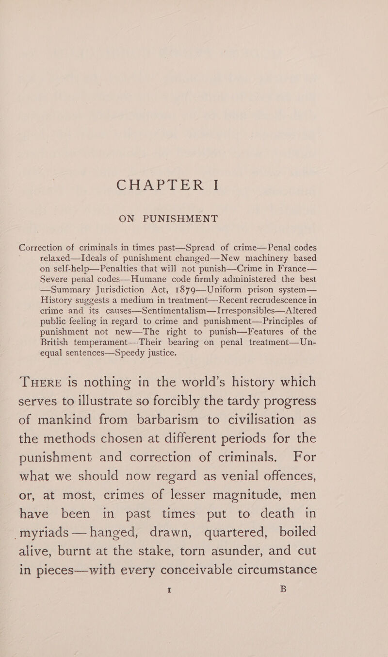 CHAE tA | ON PUNISHMENT Correction of criminals in times past—Spread of crime—Penal codes relaxed—Ideals of punishment changed— New machinery based on self-help—Penalties that will not punish—Crime in France— Severe penal codes—Humane code firmly administered the best —Summary Jurisdiction Act, 1879—Uniform prison system— History suggests a medium in treatment—Recent recrudescence in crime and its causes—Sentimentalism—Irresponsibles—Altered public feeling in regard to crime and punishment—Principles of punishment not new—The right to punish—Features of the British temperament—Their bearing on penal treatment—Un- equal sentences—Speedy justice. THERE is nothing in the world’s history which serves to illustrate so forcibly the tardy progress of mankind from barbarism to civilisation as the methods chosen at different periods for the punishment and correction of criminals. For what we should now regard as venial offences, or, at most, crimes of lesser magnitude, men have been im past times’ put’ to death in -myriads — hanged, drawn, quartered, boiled alive, burnt at the stake, torn asunder, and cut in pieces—with every conceivable circumstance