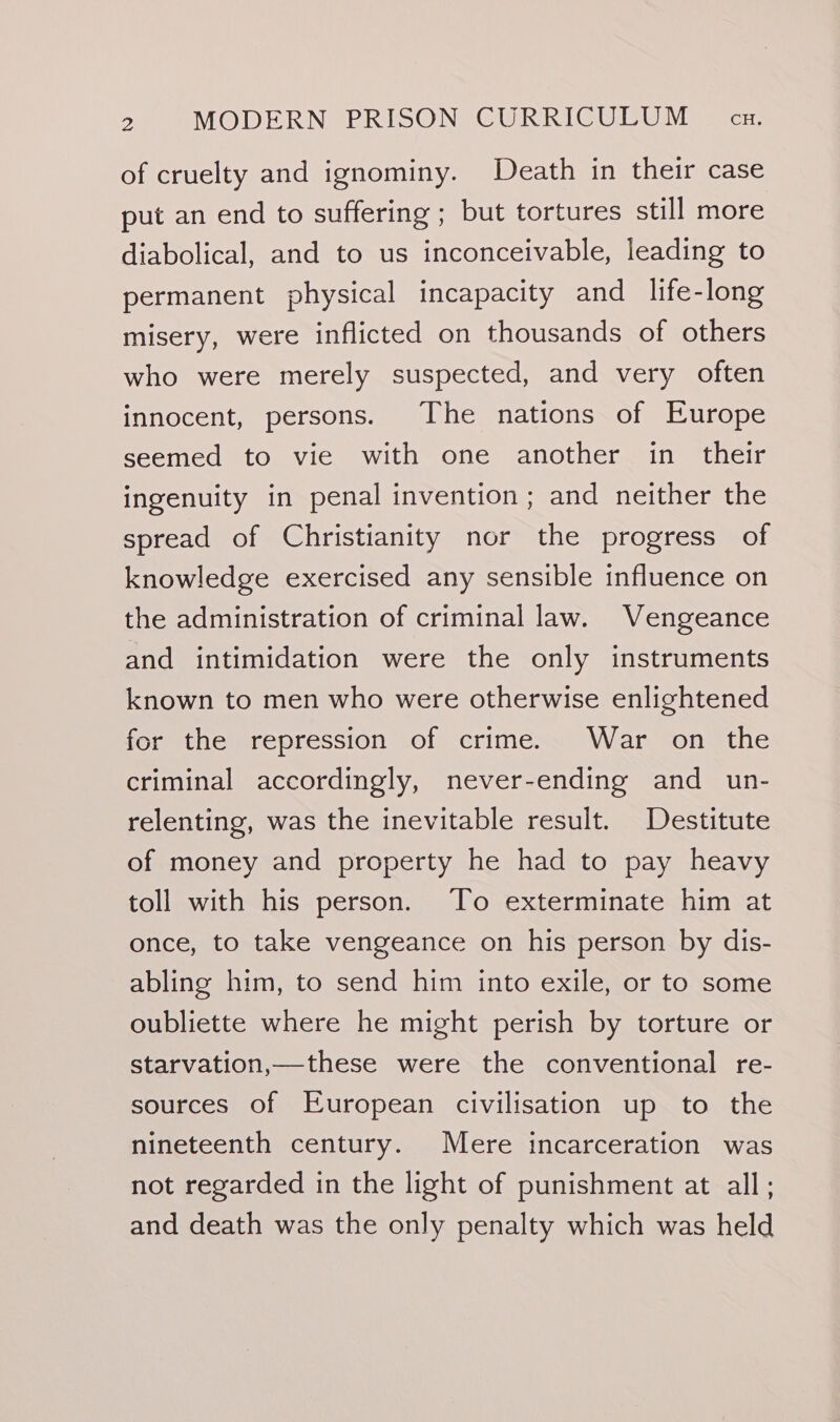 of cruelty and ignominy. Death in their case put an end to suffering ; but tortures still more diabolical, and to us inconceivable, leading to permanent physical incapacity and life-long misery, were inflicted on thousands of others who were merely suspected, and very often innocent, persons. The nations of Europe seemed to vie with one another in their ingenuity in penal invention; and neither the spread of Christianity nor the progress of knowledge exercised any sensible influence on the administration of criminal law. Vengeance and intimidation were the only instruments known to men who were otherwise enlightened for the repression of crime. War on the criminal accordingly, never-ending and un- relenting, was the inevitable result. Destitute of money and property he had to pay heavy toll with his person. To exterminate him at once, to take vengeance on his person by dis- abling him, to send him into exile, or to some oubliette where he might perish by torture or starvation,—these were the conventional re- sources of European civilisation up to the nineteenth century. Mere incarceration was not regarded in the light of punishment at all; and death was the only penalty which was held