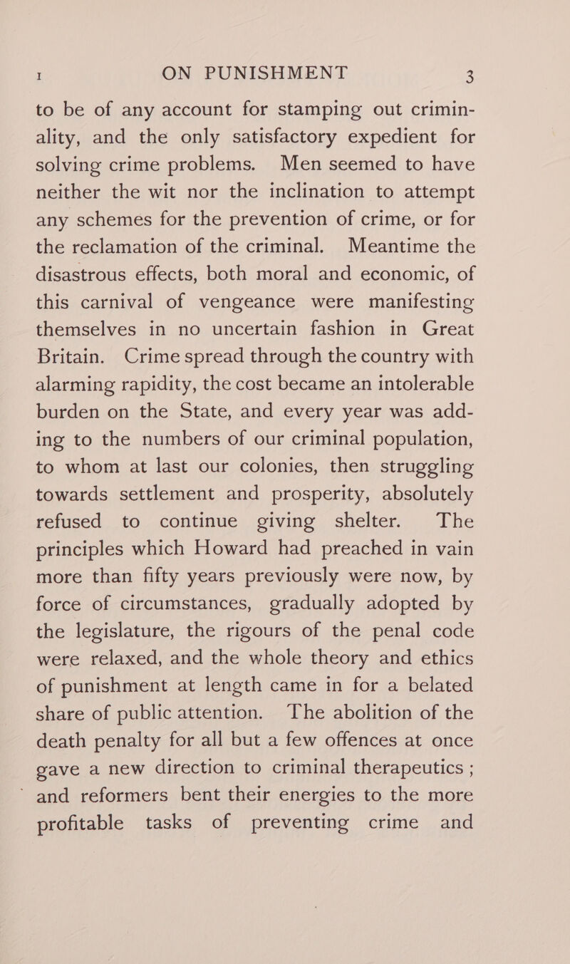 to be of any account for stamping out crimin- ality, and the only satisfactory expedient for solving crime problems. Men seemed to have neither the wit nor the inclination to attempt any schemes for the prevention of crime, or for the reclamation of the criminal. Meantime the disastrous effects, both moral and economic, of this carnival of vengeance were manifesting themselves in no uncertain fashion in Great Britain. Crime spread through the country with alarming rapidity, the cost became an intolerable burden on the State, and every year was add- ing to the numbers of our criminal population, to whom at last our colonies, then struggling towards settlement and prosperity, absolutely refused to continue giving shelter. The principles which Howard had preached in vain more than fifty years previously were now, by force of circumstances, gradually adopted by the legislature, the rigours of the penal code were relaxed, and the whole theory and ethics of punishment at length came in for a belated share of public attention. The abolition of the death penalty for all but a few offences at once gave a new direction to criminal therapeutics ; ’ and reformers bent their energies to the more profitable tasks of preventing crime and