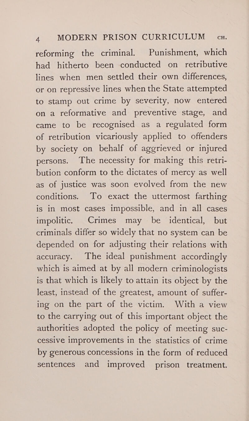 reforming the criminal. Punishment, which had hitherto been conducted on retributive lines when men settled their own differences, or on repressive lines when the State attempted to stamp out crime by severity, now entered on a reformative and preventive stage, and came to be recognised as a regulated form of retribution vicariously applied to offenders by society on behalf of aggrieved or injured persons. The necessity for making this retri- bution conform to the dictates of mercy as well as of justice was soon evolved from the new conditions. To exact the uttermost farthing is in most cases impossible, and in all cases impolitic. Crimes may be identical, but criminals differ so widely that no system can be depended on for adjusting their relations with accuracy. The ideal punishment accordingly which is aimed at by all modern criminologists is that which is likely to attain its object by the least, instead of the greatest, amount of suffer- ing on the part of the victim. With a view to the carrying out of this important object the authorities adopted the policy of meeting suc- cessive improvements in the statistics of crime by generous concessions in the form of reduced sentences and improved prison treatment.