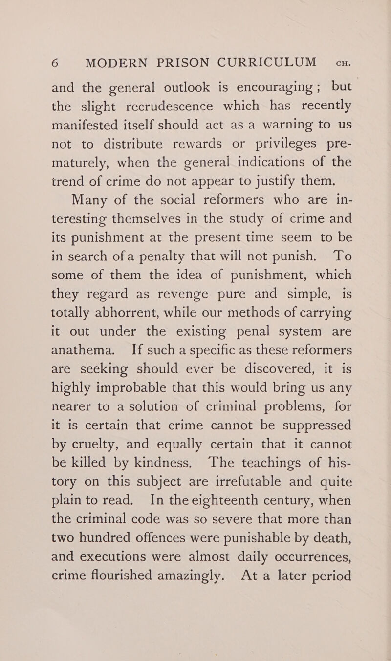 and the general outlook is encouraging; but the slight recrudescence which has recently manifested itself should act as a warning to us not to distribute rewards or privileges pre- maturely, when the general indications of the trend of crime do not appear to justify them. Many of the social reformers who are in- teresting themselves in the study of crime and its punishment at the present time seem to be in search ofa penalty that will not punish. To some of them the idea of punishment, which they regard as revenge pure and simple, is totally abhorrent, while our methods of carrying it out under the existing penal system are anathema. If such a specific as these reformers are seeking should ever be discovered, it is highly improbable that this would bring us any nearer to a solution of criminal problems, for it is certain that crime cannot be suppressed by cruelty, and equally certain that it cannot be killed by kindness. The teachings of his- tory on this subject are irrefutable and quite plainto read. In the eighteenth century, when the criminal code was so severe that more than two hundred offences were punishable by death, and executions were almost daily occurrences, crime flourished amazingly. At a later period